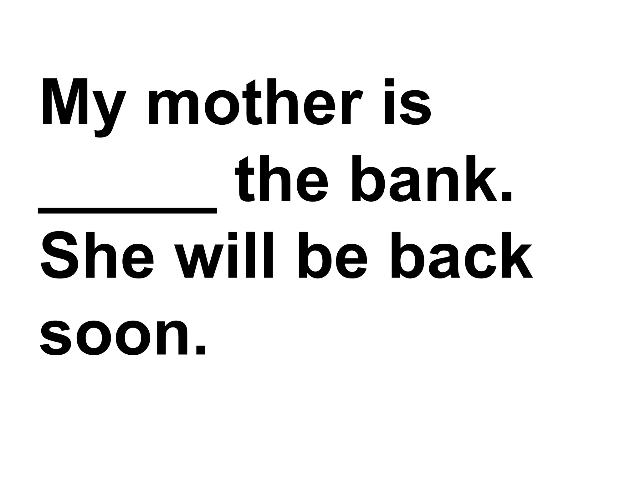 My mother is _____ the bank. She will be back soon.
