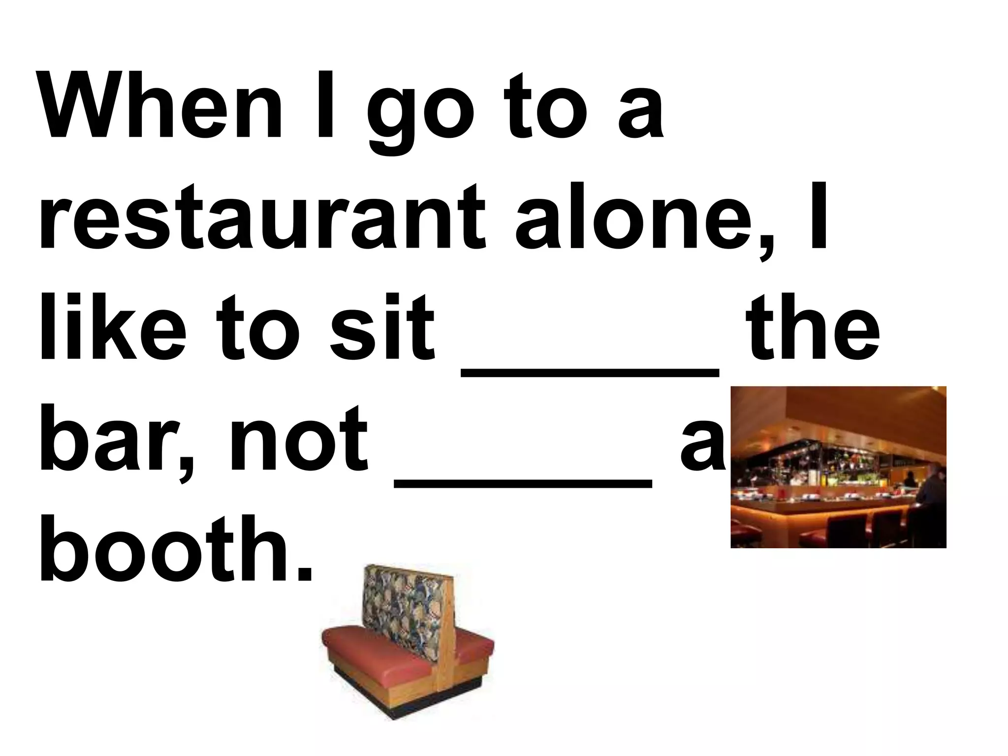 When I go to a restaurant alone, I like to sit _____ the bar, not _____ a booth.