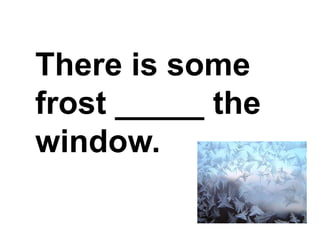 There is some frost _____ the window.