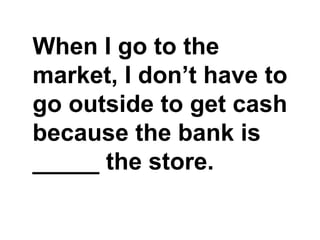 When I go to the market, I don’t have to go outside to get cash because the bank is _____ the store.,[object Object]