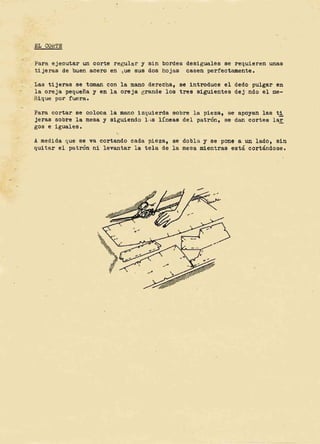 &L COtt'l'E
Par a e jecutar un cor t e r egular y sin bordes
ti je ras de buen scero en tue sue dos hojae
deei guales ae r-equfe ren unaa
cseen per f ec tamente .
Las t i jeraa se t aman can l a mana derecha, se i ntroduce el dedo pulgar en
l a ore je pequefia y en Is cre j e gr ande l oa tree a1gu1entea dej -ndo el ae-,
ni 1ue per f uel's .
Para cor t a r S8 cot cce l a mano i zquierda eocre la pieza , se spoyan I ae ti
jeras eccre la mesa y slguiendo l -,a Hneae del patron, ee dan cor tes lar
gas e iguales .
,
A medida que se va cortando cads pl e za, ae dobla 1 s e pone a un l adO, s1n
quita r el pv.t ron ni levantar I s t ela de I s meaa mientrss eats. ccr-tdndcae ,
 