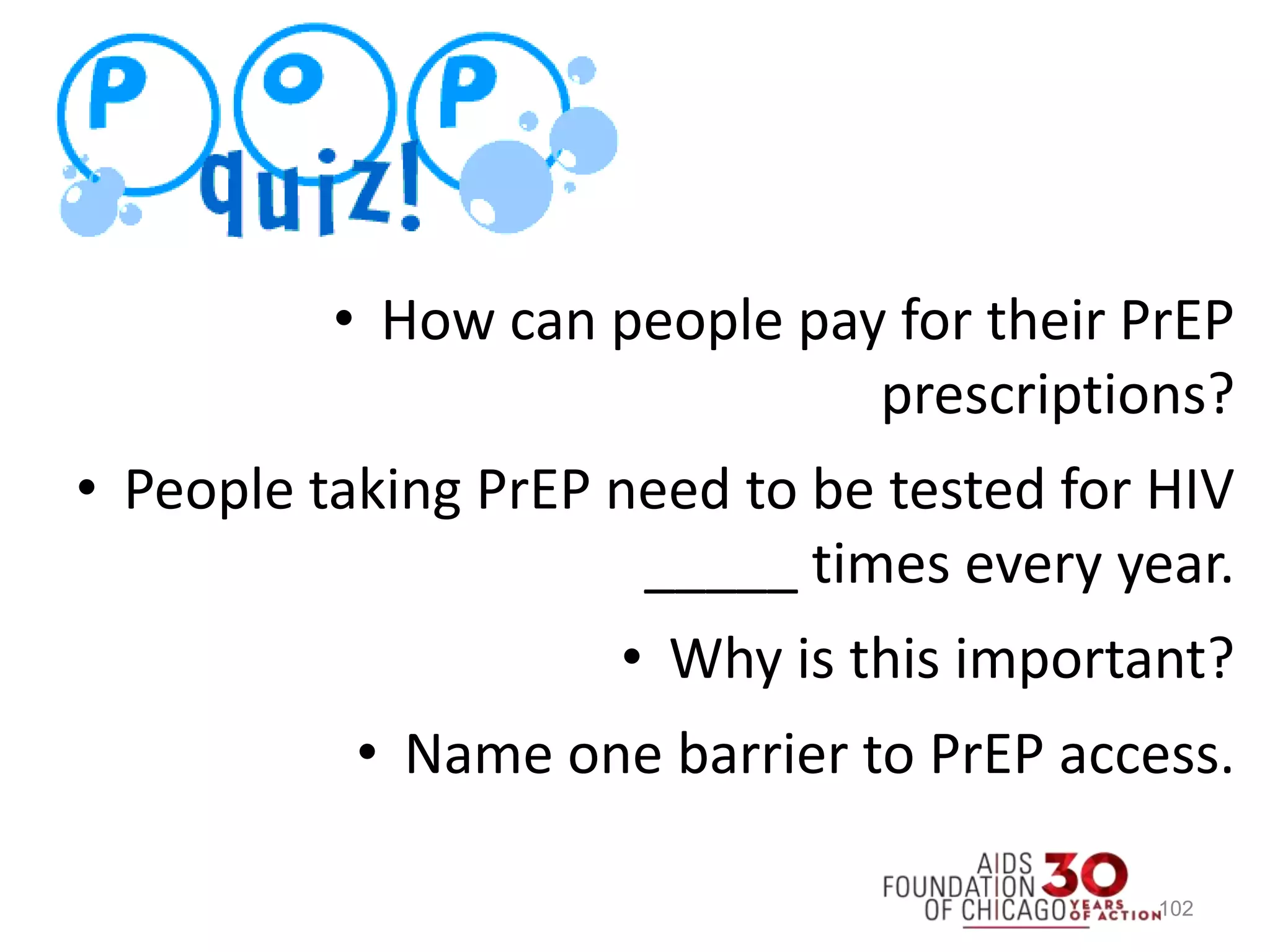 102
• How can people pay for their PrEP
prescriptions?
• People taking PrEP need to be tested for HIV
_____ times every year.
• Why is this important?
• Name one barrier to PrEP access.
 