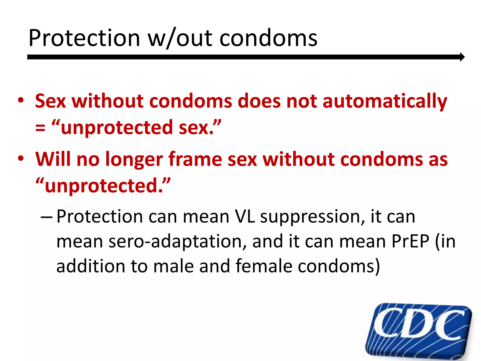• Sex without condoms does not automatically
= “unprotected sex.”
• Will no longer frame sex without condoms as
“unprotected.”
– Protection can mean VL suppression, it can
mean sero-adaptation, and it can mean PrEP (in
addition to male and female condoms)
11
Protection w/out condoms
 