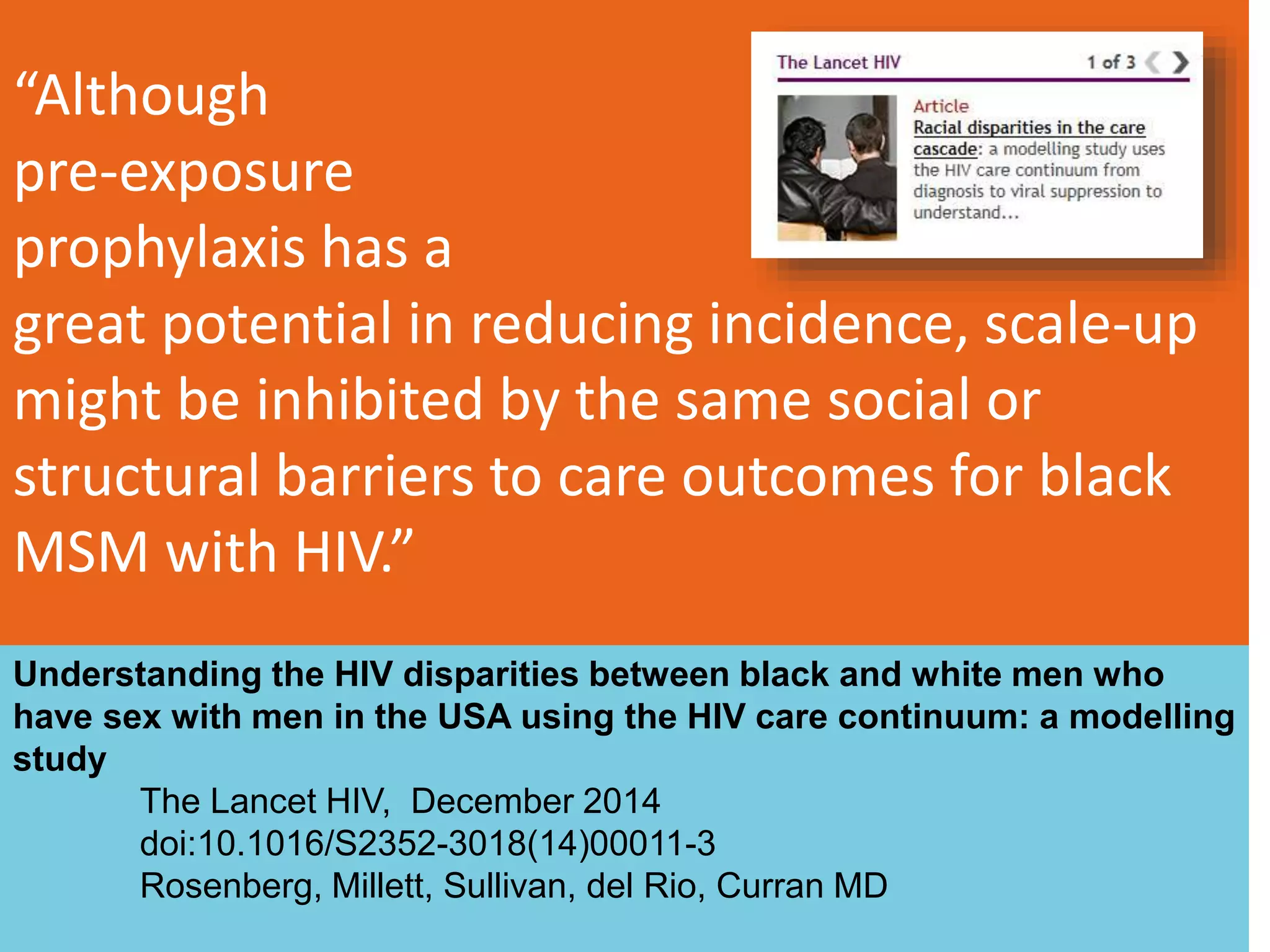 “Although
pre-exposure
prophylaxis has a
great potential in reducing incidence, scale-up
might be inhibited by the same social or
structural barriers to care outcomes for black
MSM with HIV.”
113
Understanding the HIV disparities between black and white men who
have sex with men in the USA using the HIV care continuum: a modelling
study
The Lancet HIV, December 2014
doi:10.1016/S2352-3018(14)00011-3
Rosenberg, Millett, Sullivan, del Rio, Curran MD
 