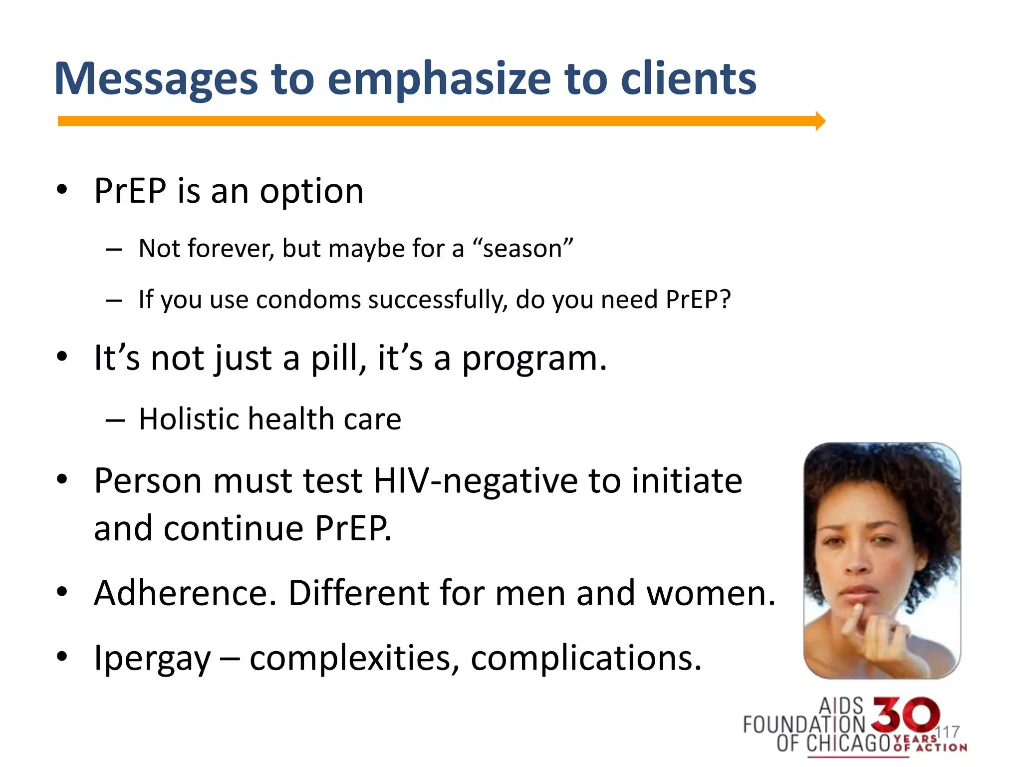 Messages to emphasize to clients
• PrEP is an option
– Not forever, but maybe for a “season”
– If you use condoms successfully, do you need PrEP?
• It’s not just a pill, it’s a program.
– Holistic health care
• Person must test HIV-negative to initiate
and continue PrEP.
• Adherence. Different for men and women.
• Ipergay – complexities, complications.
117
 