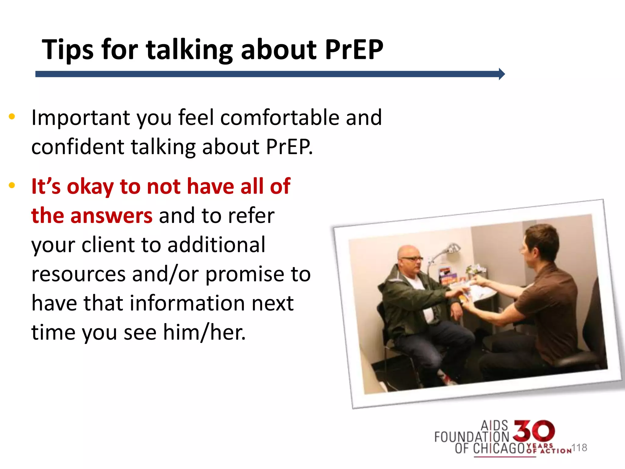 Tips for talking about PrEP
• Important you feel comfortable and
confident talking about PrEP.
• It’s okay to not have all of
the answers and to refer
your client to additional
resources and/or promise to
have that information next
time you see him/her.
118
 