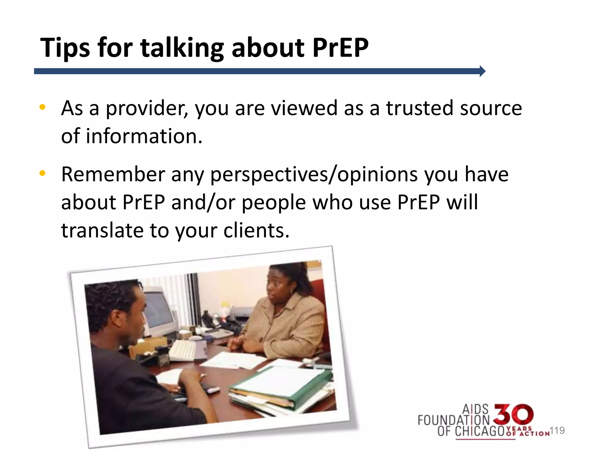 Tips for talking about PrEP
• As a provider, you are viewed as a trusted source
of information.
• Remember any perspectives/opinions you have
about PrEP and/or people who use PrEP will
translate to your clients.
119
 