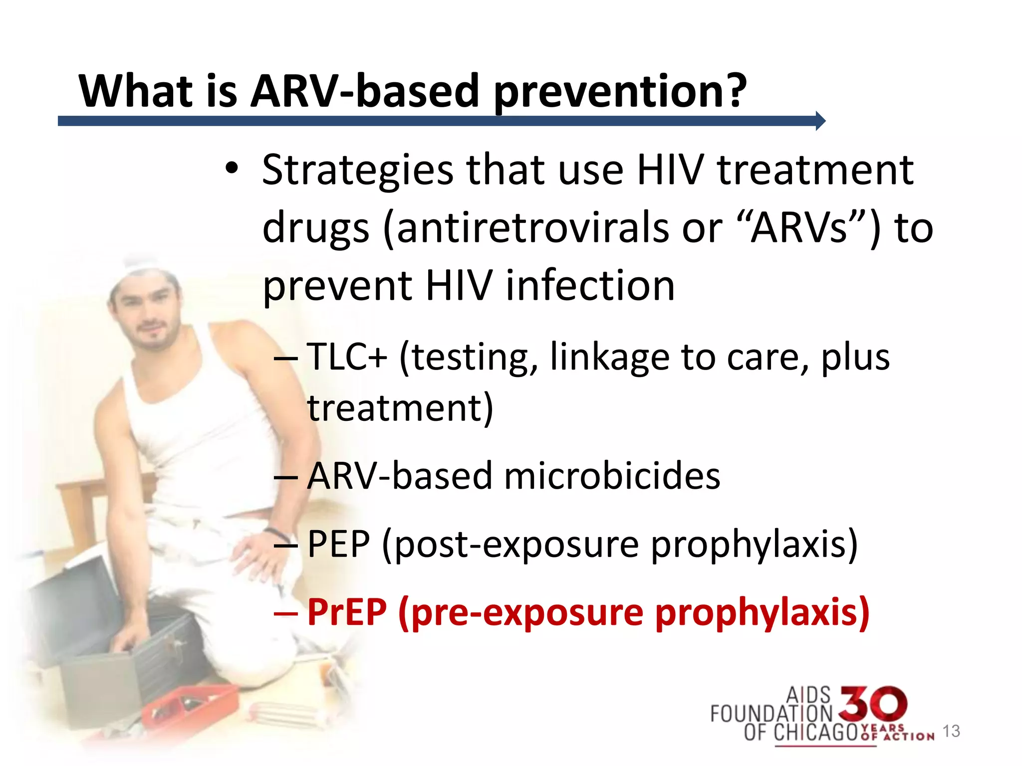 What is ARV-based prevention?
• Strategies that use HIV treatment
drugs (antiretrovirals or “ARVs”) to
prevent HIV infection
– TLC+ (testing, linkage to care, plus
treatment)
– ARV-based microbicides
– PEP (post-exposure prophylaxis)
– PrEP (pre-exposure prophylaxis)
13
 