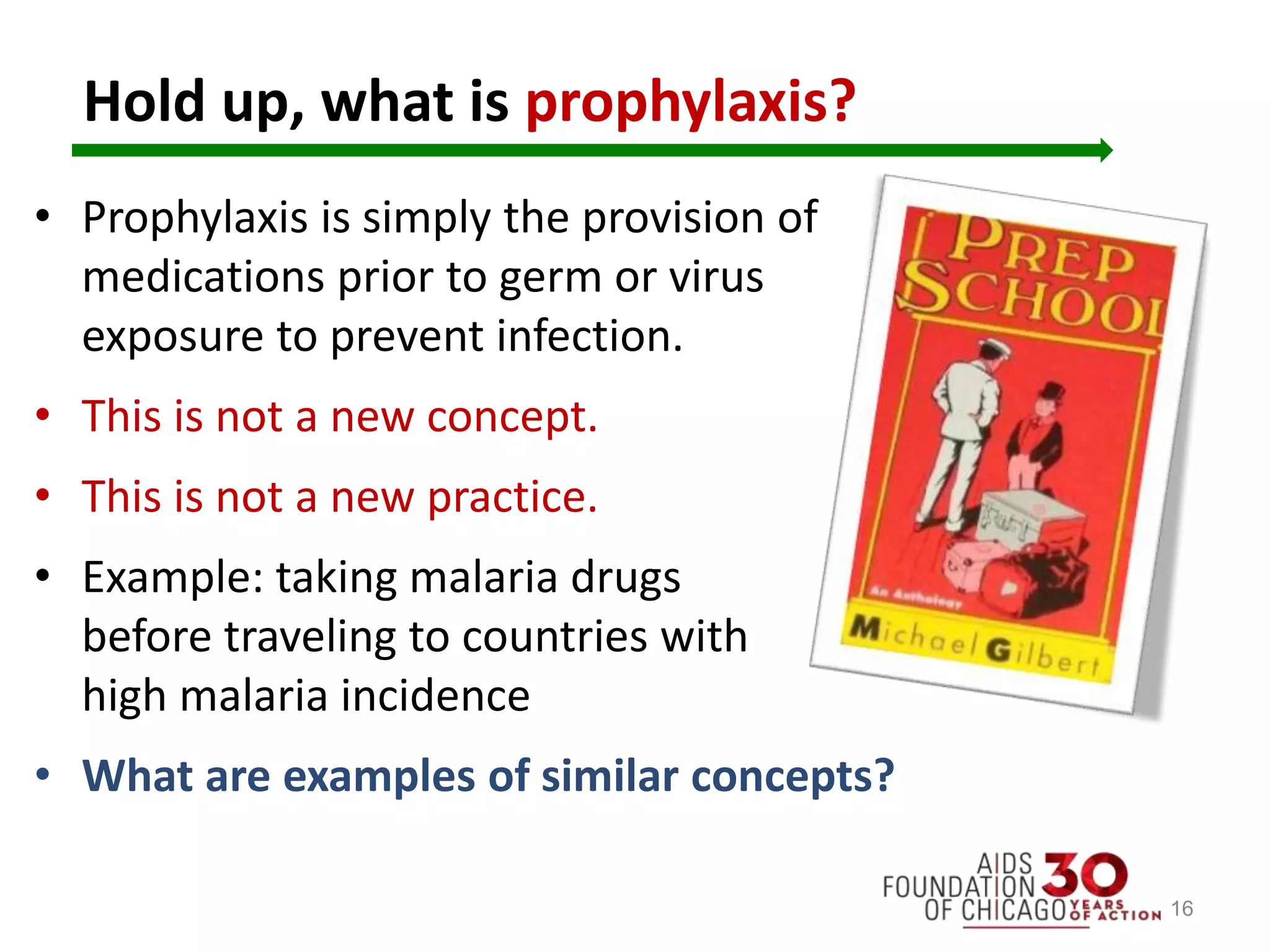 Hold up, what is prophylaxis?
• Prophylaxis is simply the provision of
medications prior to germ or virus
exposure to prevent infection.
• This is not a new concept.
• This is not a new practice.
• Example: taking malaria drugs
before traveling to countries with
high malaria incidence
• What are examples of similar concepts?
16
 