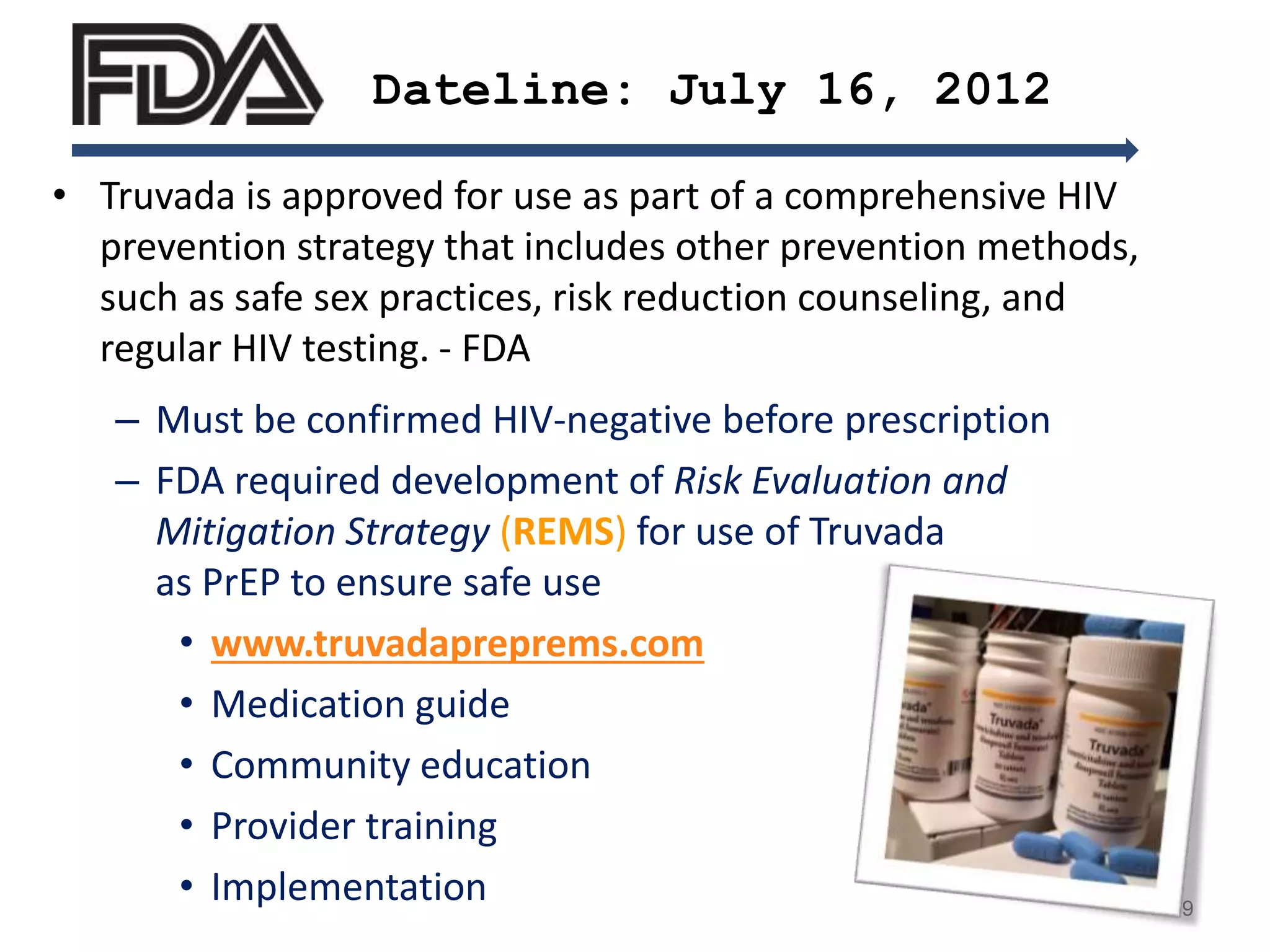 • Truvada is approved for use as part of a comprehensive HIV
prevention strategy that includes other prevention methods,
such as safe sex practices, risk reduction counseling, and
regular HIV testing. - FDA
– Must be confirmed HIV-negative before prescription
– FDA required development of Risk Evaluation and
Mitigation Strategy (REMS) for use of Truvada
as PrEP to ensure safe use
• www.truvadapreprems.com
• Medication guide
• Community education
• Provider training
• Implementation
Dateline: July 16, 2012
19
 