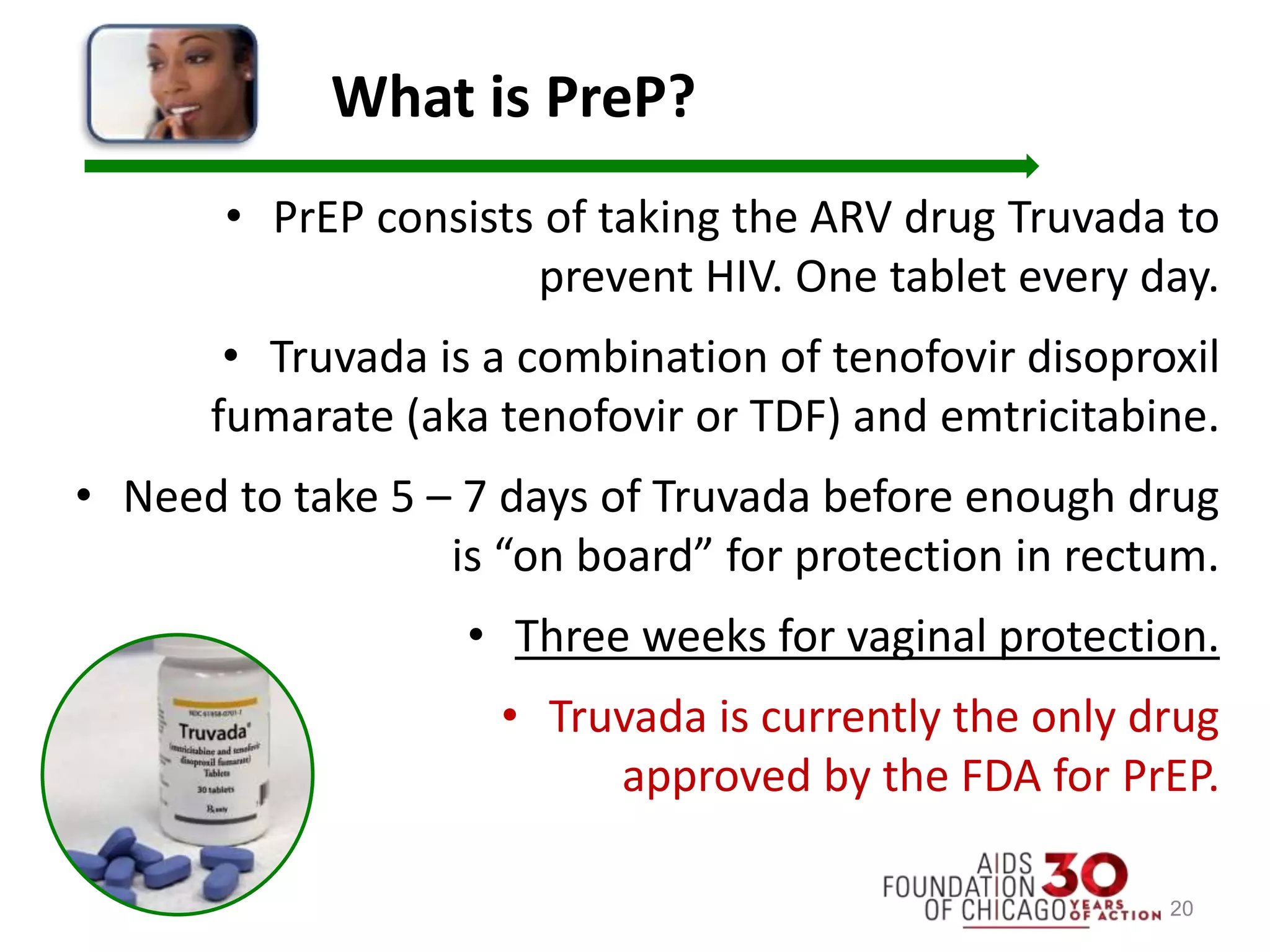 What is PreP?
• PrEP consists of taking the ARV drug Truvada to
prevent HIV. One tablet every day.
• Truvada is a combination of tenofovir disoproxil
fumarate (aka tenofovir or TDF) and emtricitabine.
• Need to take 5 – 7 days of Truvada before enough drug
is “on board” for protection in rectum.
• Three weeks for vaginal protection.
• Truvada is currently the only drug
approved by the FDA for PrEP.
20
 