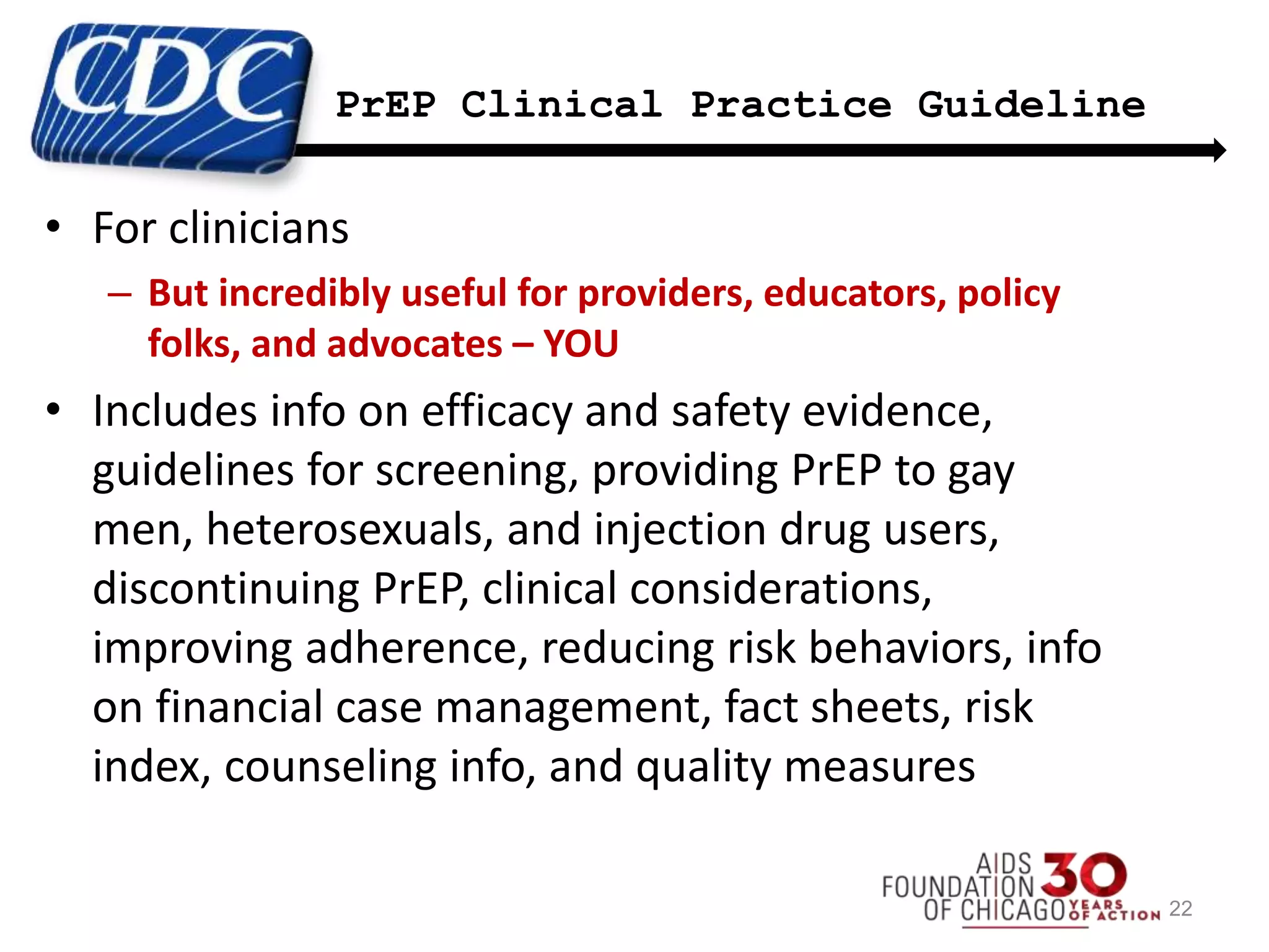 PrEP Clinical Practice Guideline
• For clinicians
– But incredibly useful for providers, educators, policy
folks, and advocates – YOU
• Includes info on efficacy and safety evidence,
guidelines for screening, providing PrEP to gay
men, heterosexuals, and injection drug users,
discontinuing PrEP, clinical considerations,
improving adherence, reducing risk behaviors, info
on financial case management, fact sheets, risk
index, counseling info, and quality measures
22
 