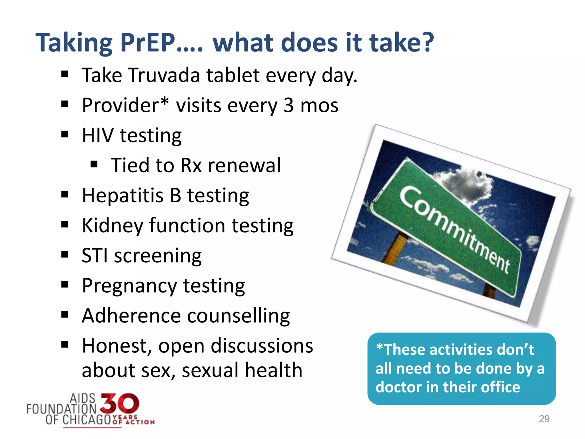  Take Truvada tablet every day.
 Provider* visits every 3 mos
 HIV testing
 Tied to Rx renewal
 Hepatitis B testing
 Kidney function testing
 STI screening
 Pregnancy testing
 Adherence counselling
 Honest, open discussions
about sex, sexual health
29
Taking PrEP…. what does it take?
*These activities don’t
all need to be done by a
doctor in their office
 