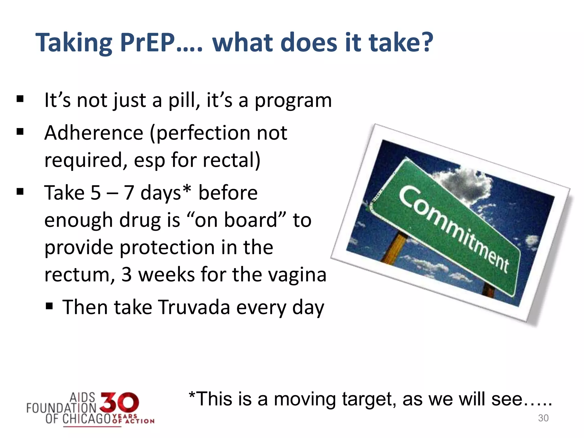  It’s not just a pill, it’s a program
 Adherence (perfection not
required, esp for rectal)
 Take 5 – 7 days* before
enough drug is “on board” to
provide protection in the
rectum, 3 weeks for the vagina
 Then take Truvada every day
30
*This is a moving target, as we will see…..
Taking PrEP…. what does it take?
 