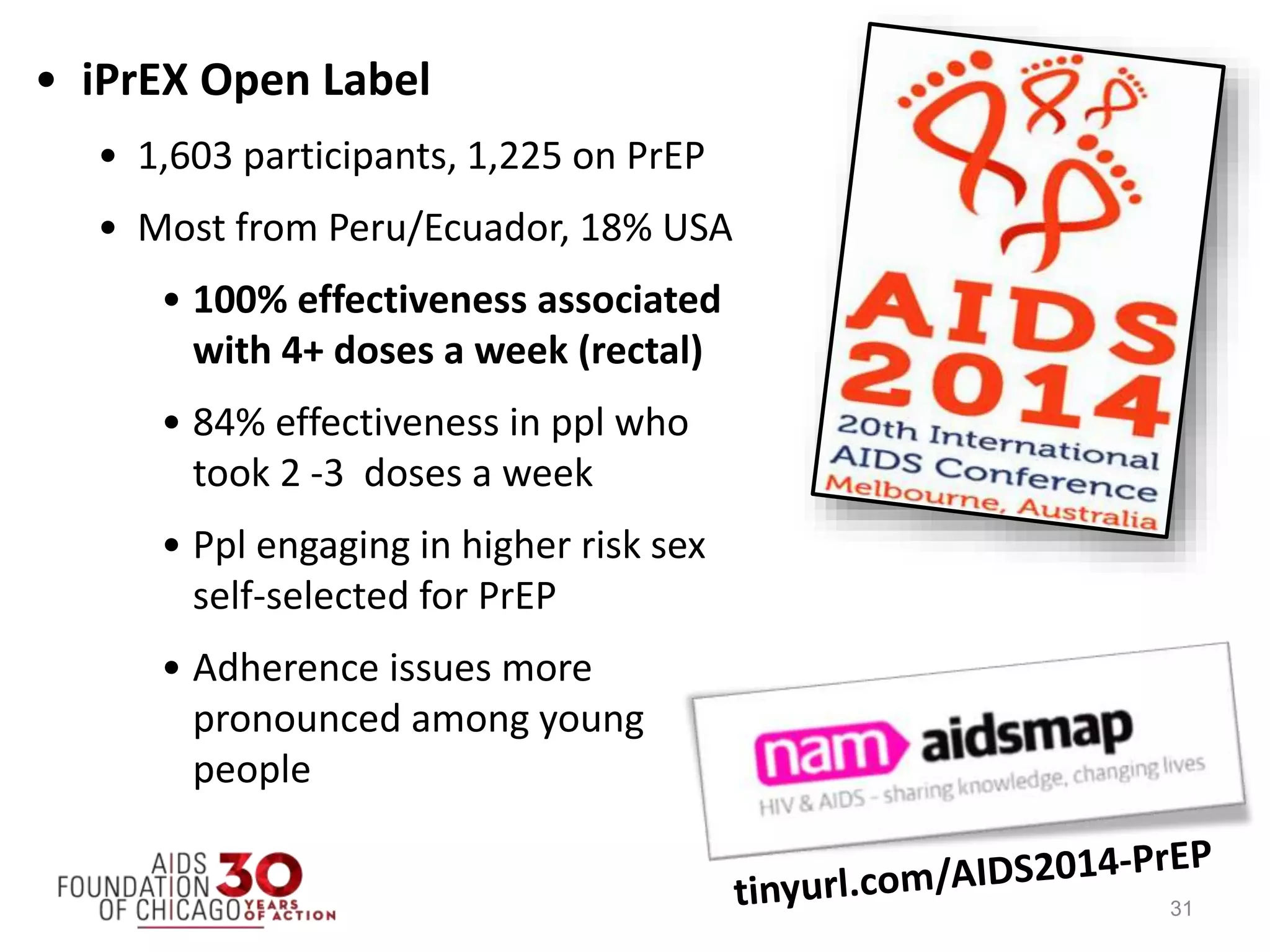 • iPrEX Open Label
• 1,603 participants, 1,225 on PrEP
• Most from Peru/Ecuador, 18% USA
• 100% effectiveness associated
with 4+ doses a week (rectal)
• 84% effectiveness in ppl who
took 2 -3 doses a week
• Ppl engaging in higher risk sex
self-selected for PrEP
• Adherence issues more
pronounced among young
people
31
 