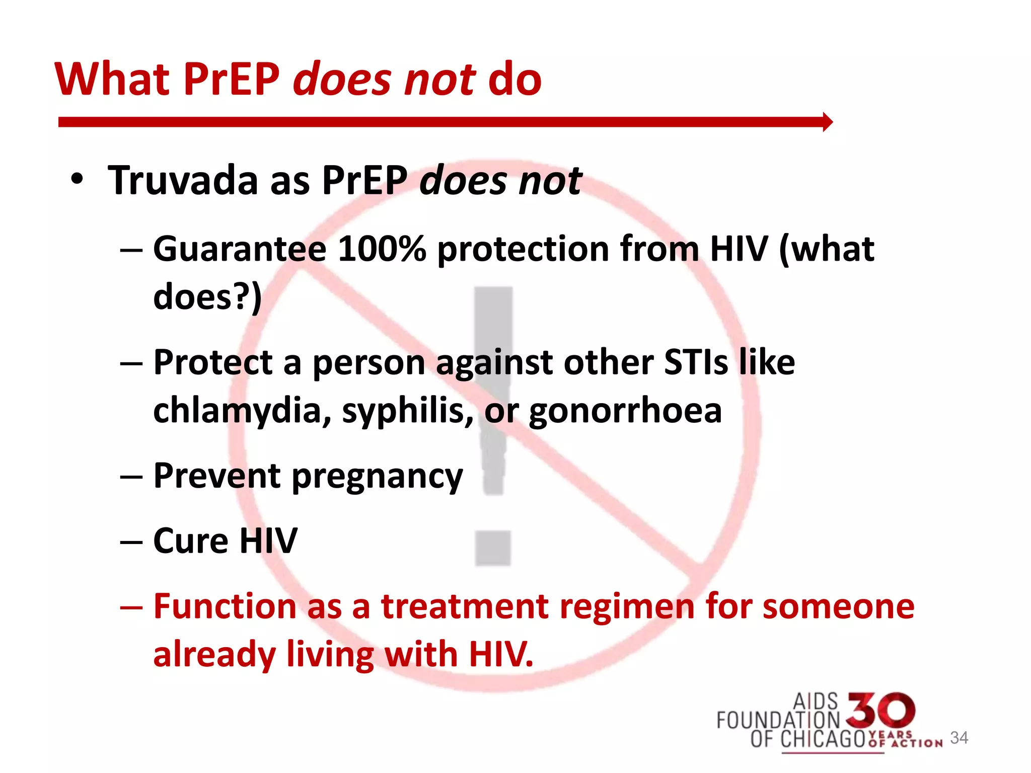 What PrEP does not do
• Truvada as PrEP does not
– Guarantee 100% protection from HIV (what
does?)
– Protect a person against other STIs like
chlamydia, syphilis, or gonorrhoea
– Prevent pregnancy
– Cure HIV
– Function as a treatment regimen for someone
already living with HIV.
34
 