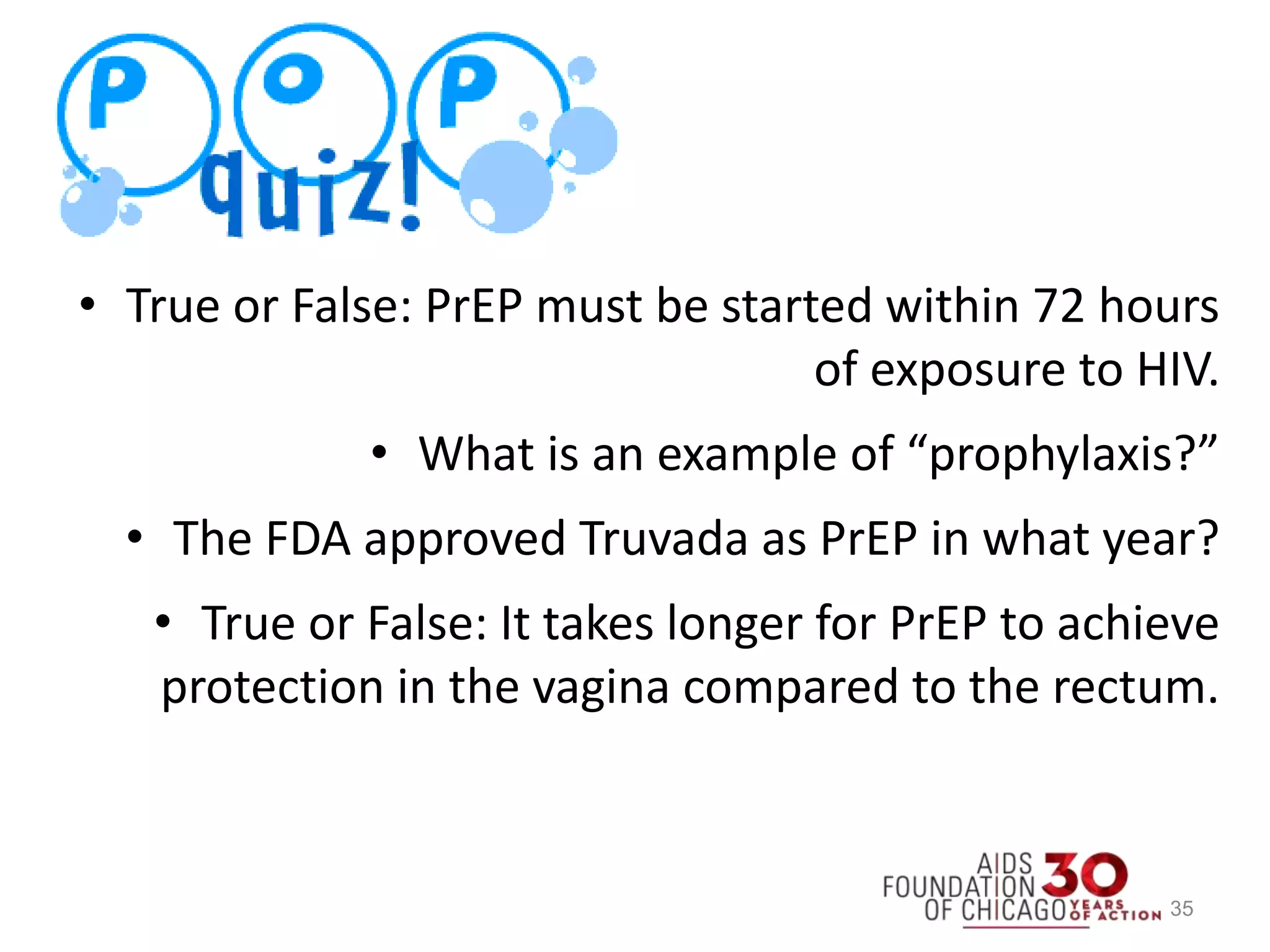 35
• True or False: PrEP must be started within 72 hours
of exposure to HIV.
• What is an example of “prophylaxis?”
• The FDA approved Truvada as PrEP in what year?
• True or False: It takes longer for PrEP to achieve
protection in the vagina compared to the rectum.
 