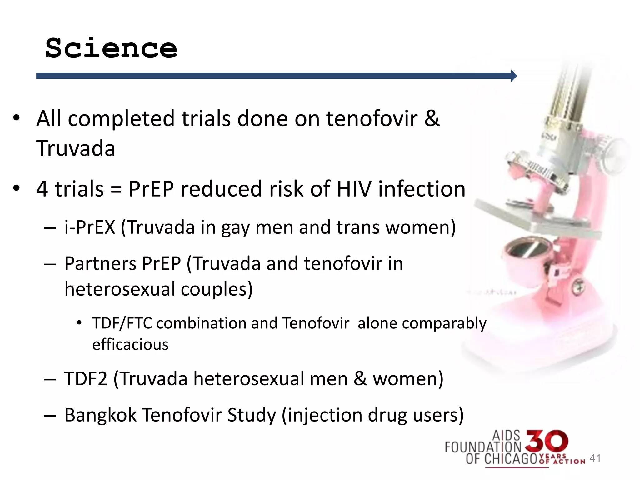 Science
• All completed trials done on tenofovir &
Truvada
• 4 trials = PrEP reduced risk of HIV infection
– i-PrEX (Truvada in gay men and trans women)
– Partners PrEP (Truvada and tenofovir in
heterosexual couples)
• TDF/FTC combination and Tenofovir alone comparably
efficacious
– TDF2 (Truvada heterosexual men & women)
– Bangkok Tenofovir Study (injection drug users)
41
 
