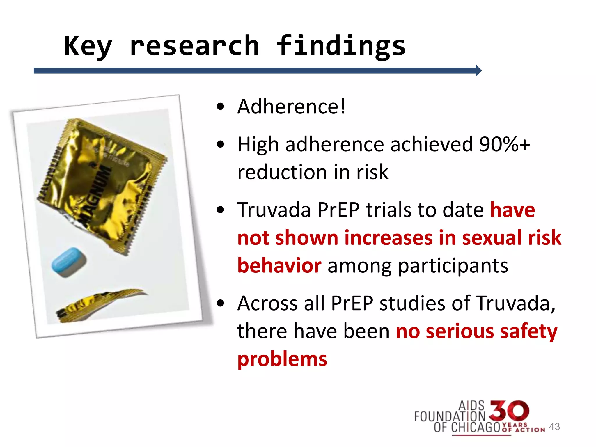 Key research findings
• Adherence!
• High adherence achieved 90%+
reduction in risk
• Truvada PrEP trials to date have
not shown increases in sexual risk
behavior among participants
• Across all PrEP studies of Truvada,
there have been no serious safety
problems
43
 