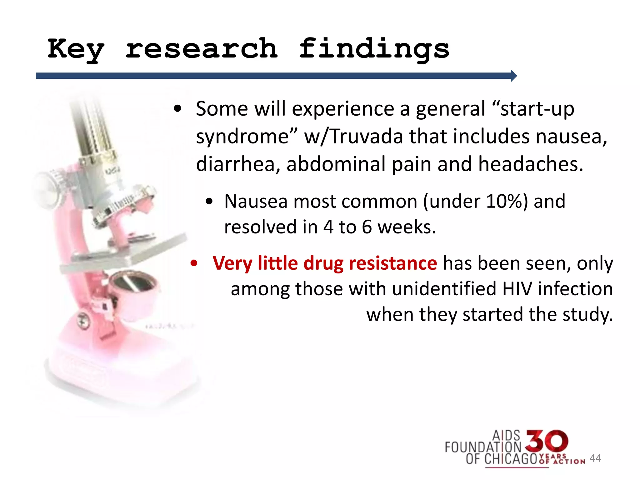 Key research findings
• Some will experience a general “start-up
syndrome” w/Truvada that includes nausea,
diarrhea, abdominal pain and headaches.
• Nausea most common (under 10%) and
resolved in 4 to 6 weeks.
• Very little drug resistance has been seen, only
among those with unidentified HIV infection
when they started the study.
44
 