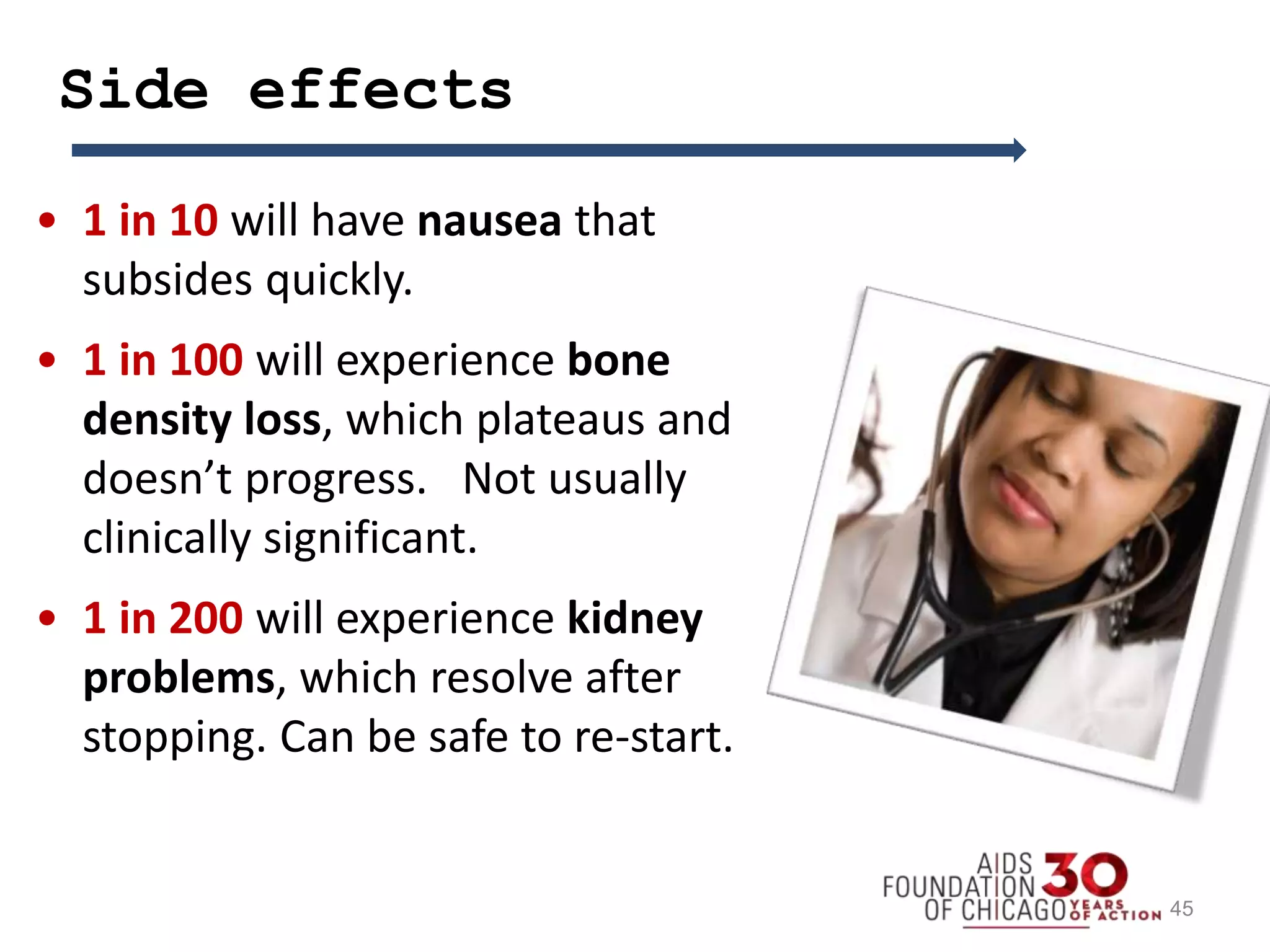Side effects
• 1 in 10 will have nausea that
subsides quickly.
• 1 in 100 will experience bone
density loss, which plateaus and
doesn’t progress. Not usually
clinically significant.
• 1 in 200 will experience kidney
problems, which resolve after
stopping. Can be safe to re-start.
45
 