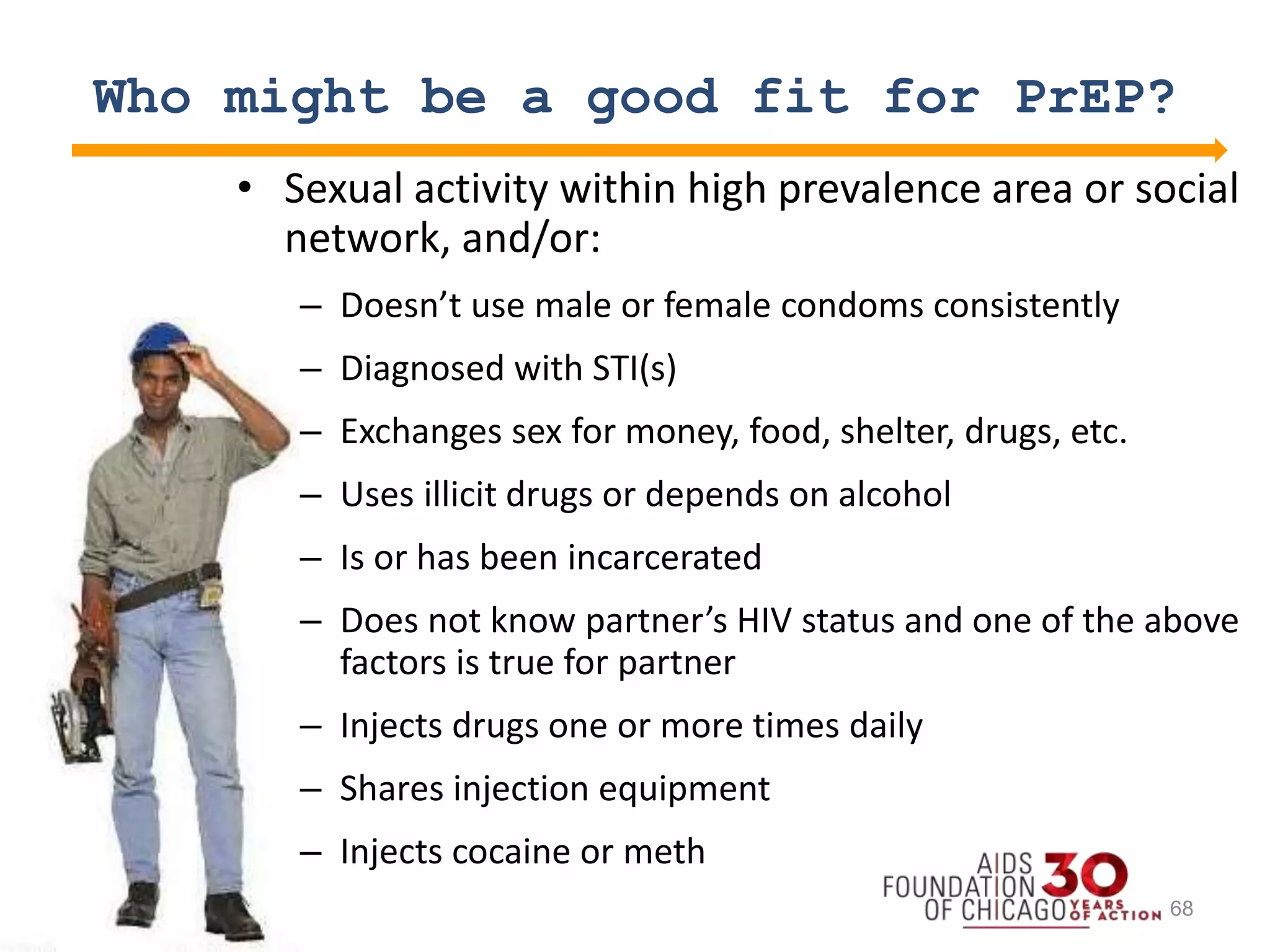 Who might be a good fit for PrEP?
• Sexual activity within high prevalence area or social
network, and/or:
– Doesn’t use male or female condoms consistently
– Diagnosed with STI(s)
– Exchanges sex for money, food, shelter, drugs, etc.
– Uses illicit drugs or depends on alcohol
– Is or has been incarcerated
– Does not know partner’s HIV status and one of the above
factors is true for partner
– Injects drugs one or more times daily
– Shares injection equipment
– Injects cocaine or meth
68
 