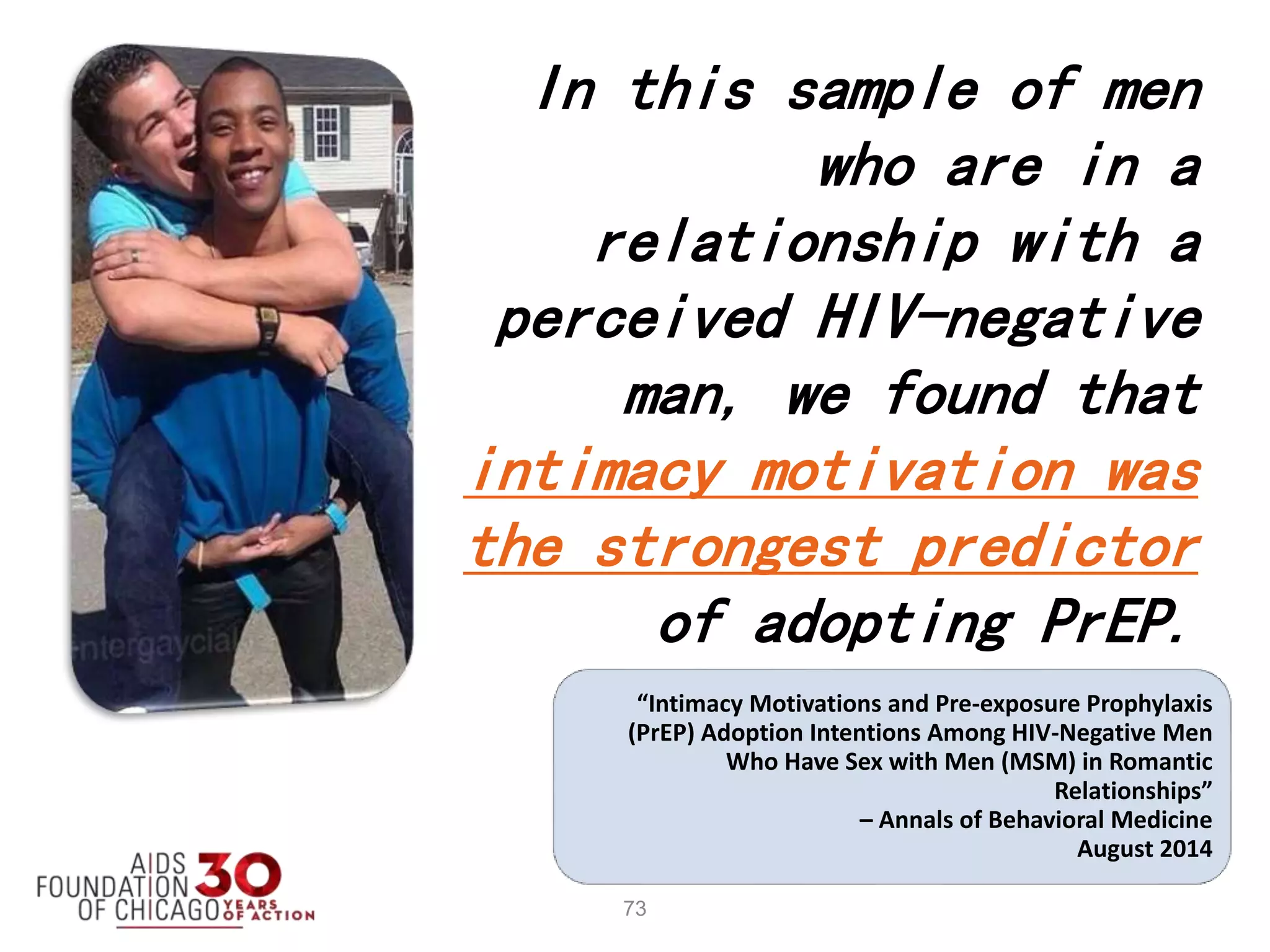 73
In this sample of men
who are in a
relationship with a
perceived HIV-negative
man, we found that
intimacy motivation was
the strongest predictor
of adopting PrEP.
“Intimacy Motivations and Pre-exposure Prophylaxis
(PrEP) Adoption Intentions Among HIV-Negative Men
Who Have Sex with Men (MSM) in Romantic
Relationships”
– Annals of Behavioral Medicine
August 2014
 