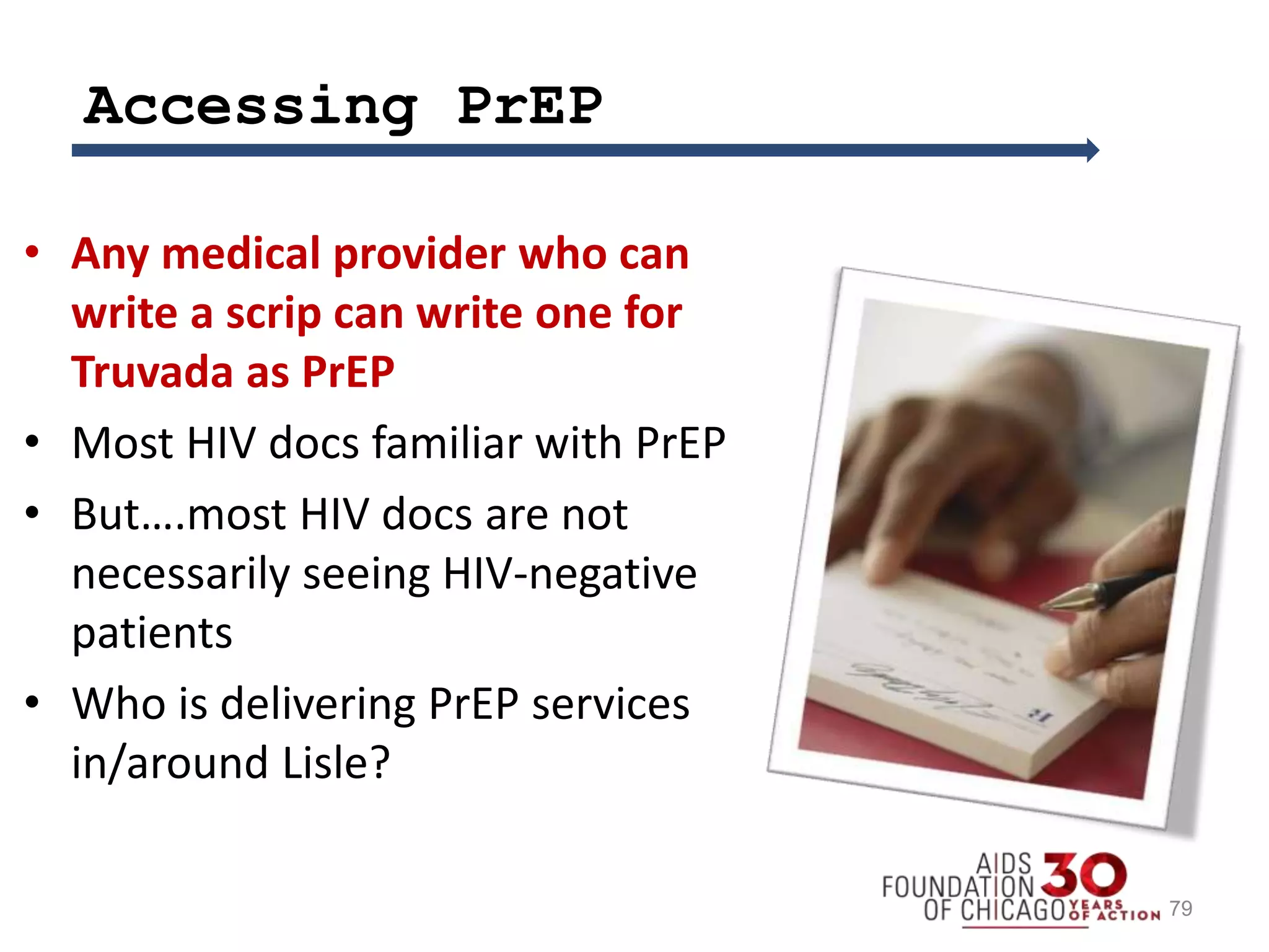 Accessing PrEP
• Any medical provider who can
write a scrip can write one for
Truvada as PrEP
• Most HIV docs familiar with PrEP
• But….most HIV docs are not
necessarily seeing HIV-negative
patients
• Who is delivering PrEP services
in/around Lisle?
79
 