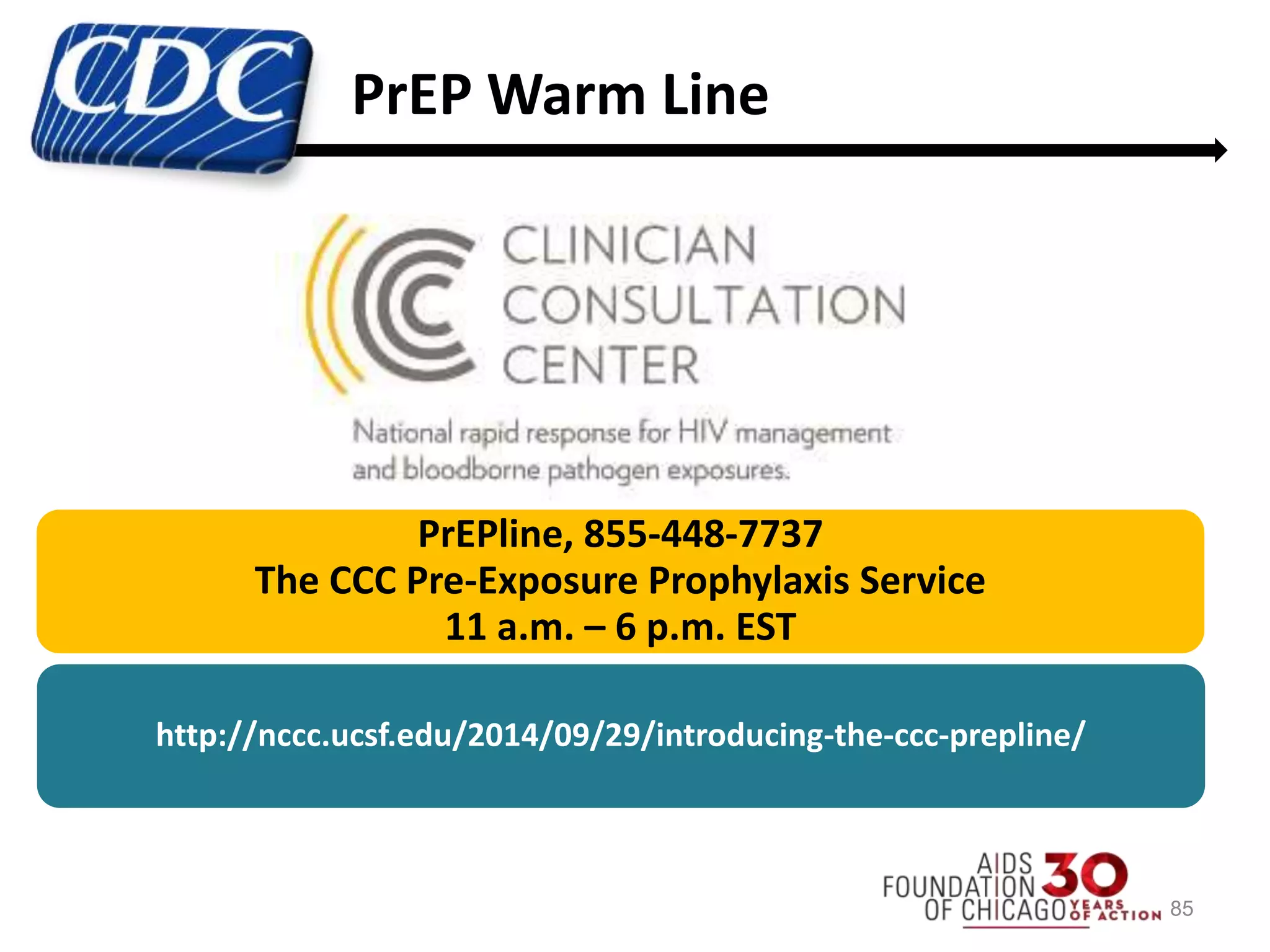 85
PrEPline, 855-448-7737
The CCC Pre-Exposure Prophylaxis Service
11 a.m. – 6 p.m. EST
http://nccc.ucsf.edu/2014/09/29/introducing-the-ccc-prepline/
PrEP Warm Line
 