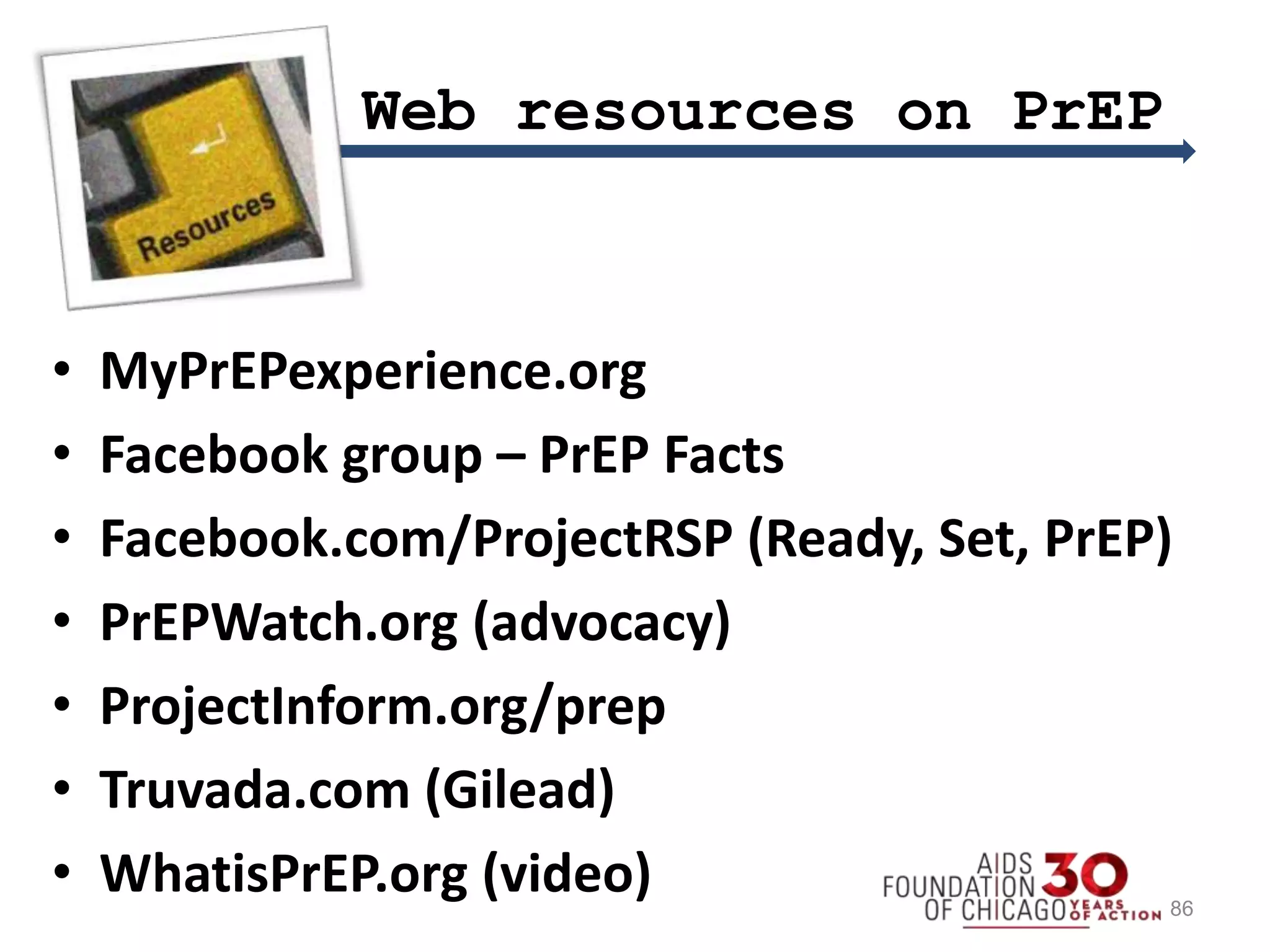 • MyPrEPexperience.org
• Facebook group – PrEP Facts
• Facebook.com/ProjectRSP (Ready, Set, PrEP)
• PrEPWatch.org (advocacy)
• ProjectInform.org/prep
• Truvada.com (Gilead)
• WhatisPrEP.org (video)
Web resources on PrEP
86
 