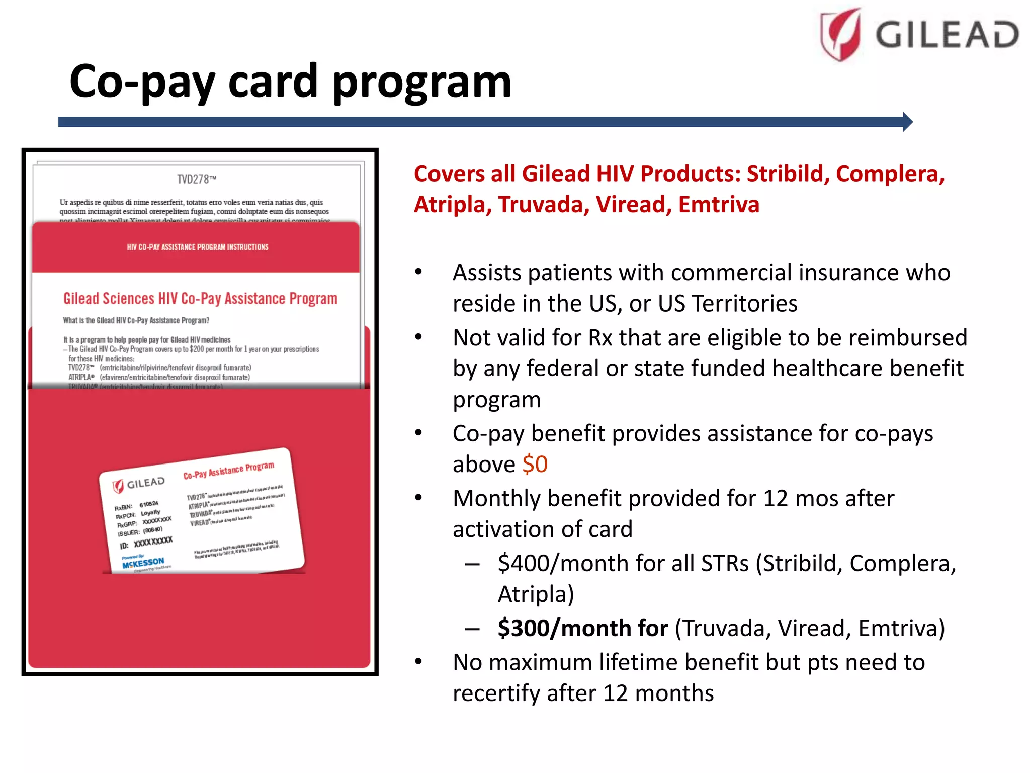 Co-pay card program
Covers all Gilead HIV Products: Stribild, Complera,
Atripla, Truvada, Viread, Emtriva
• Assists patients with commercial insurance who
reside in the US, or US Territories
• Not valid for Rx that are eligible to be reimbursed
by any federal or state funded healthcare benefit
program
• Co-pay benefit provides assistance for co-pays
above $0
• Monthly benefit provided for 12 mos after
activation of card
– $400/month for all STRs (Stribild, Complera,
Atripla)
– $300/month for (Truvada, Viread, Emtriva)
• No maximum lifetime benefit but pts need to
recertify after 12 months
 