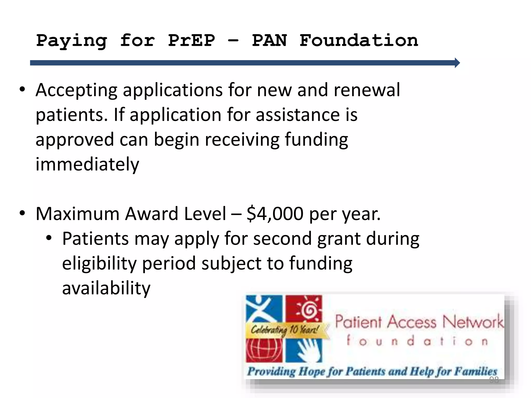 98
• Accepting applications for new and renewal
patients. If application for assistance is
approved can begin receiving funding
immediately
• Maximum Award Level – $4,000 per year.
• Patients may apply for second grant during
eligibility period subject to funding
availability
Paying for PrEP – PAN Foundation
 
