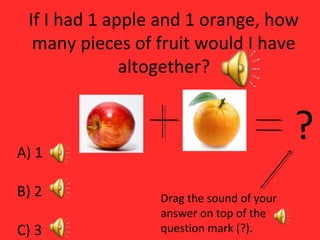 If I had 1 apple and 1 orange, how
many pieces of fruit would I have
altogether?
A) 1
B) 2
C) 3
?
Drag the sound of your
answer on top of the
question mark (?).