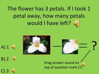 The flower has 3 petals. If I took 1
petal away, how many petals
would I have left?
A) 1
B) 2
C) 3
?
Drag answer sound on
top of question mark (?).