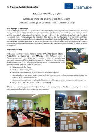 5ο
Δημοτικό Σχολείο Κορυδαλλού
Πρόγραμμα ERASMUS+, Δράση ΚΑ2
Learning from the Past to Face the Future:
Cultural Heritage in Contrast with Modern Society.
Λίγα λόγια για το πρόγραμμα
Το έτος 2018 έχει βραβευτείωςΕυρωπαϊκόΈτος Πολιτιστικής Κληρονομιάςκαιθα αποτελέσειτο κύριο θέμα της
συνεργασίαςμαςμεστόχονα ενθαρρύνουμε περισσότερους ανθρώπους να ανακαλύψουν και να ασχοληθούν
με την πολιτιστική κληρονομιά της Ευρώπης και να ενισχύσουν την αίσθηση ότι ανήκουν σε ένα κοινό
ευρωπαϊκό χώρο. Το πρόγραμμα θα διαρκέσει δύο χρόνια, θα περιλαμβάνει 5 κινητικότητες μαθητών-
εκπαιδευτικών καιθα υλοποιηθεί σε συνεργασία με σχολεία της Ισπανίας, Ολλανδίας, Λετονίας και Πολωνίας,
που είναικαιη συντονίστρια χώρα. Τοάμεσοαποτέλεσμα είναινα καταστούν οιμαθητέςπερισσότεροενήμεροι
για την πολιτισμικήποικιλομορφία πουυπάρχειστην Ευρώπη καινα ευαισθητοποιηθούν για τιςομοιότητες που
όλοι έχουμε.
Preparatory Meeting
Το διήμερο 16-17 Ιανουαρίου 2019 στο σχολείο MYKANÓW Zespół Szkolno –
Przedszkolny w Mykanowie στο Mykanow της Πολωνίας έγινε η
Προπαρασκευαστική Συνάντηση των δασκάλων. Από το σχολείο μας
παρευρέθηκαν η δασκάλα πληροφορικής Αρβανίτη Παρασκευή και η δασκάλα
Αρβανίτη Φωτεινή. Κατά τη διάρκεια των εργασιών οι εκπρόσωποι των πέντε
συνεργαζόμενων σχολείων είχαν την ευκαιρία:
 Να γνωριστούν δια ζώσης
 Να ξεναγηθούν στο σχολείο
 Να ανταλλάξουν απόψεις σε συγκεκριμένα σημεία του σχεδίου
 Να καθορίσουν τις κοινές δράσεις των μαθητών πριν και κατά τη διάρκεια των μετακινήσεων του
πρώτου έτους του προγράμματος
 Να ορίσουν τον τρόπο και τα μέσα αξιολόγησης και διάδοσης του έργου και των αποτελεσμάτων του
 Να γνωρίσουν τη φιλοξενία των Πολωνών συναδέρφων
Όλα τα παραπάνω έγιναν σε ζεστό και φιλικό κλίμα καλής συνεργασίας ακολουθώντας ταυτόχρονα το πολύ
οργανωμένο και δομημένο πρόγραμμα των συντονιστών.
 