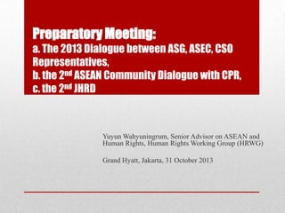 Preparatory Meeting:
a. The 2013 Dialogue between ASG, ASEC, CSO
Representatives,
b. the 2nd ASEAN Community Dialogue with CPR,
c. the 2nd JHRD

Yuyun Wahyuningrum, Senior Advisor on ASEAN and
Human Rights, Human Rights Working Group (HRWG)
Grand Hyatt, Jakarta, 31 October 2013

 