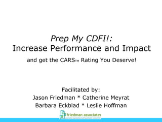 Prep My CDFI!:
Increase Performance and Impact
and get the CARSTM Rating You Deserve!
Facilitated by:
Jason Friedman * Catherine Meyrat
Barbara Eckblad * Leslie Hoffman
 