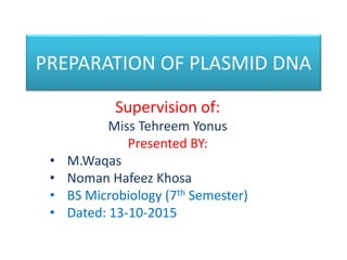 PREPARATION OF PLASMID DNA
Supervision of:
Miss Tehreem Yonus
Presented BY:
• M.Waqas
• Noman Hafeez Khosa
• BS Microbiology (7th Semester)
• Dated: 13-10-2015
 