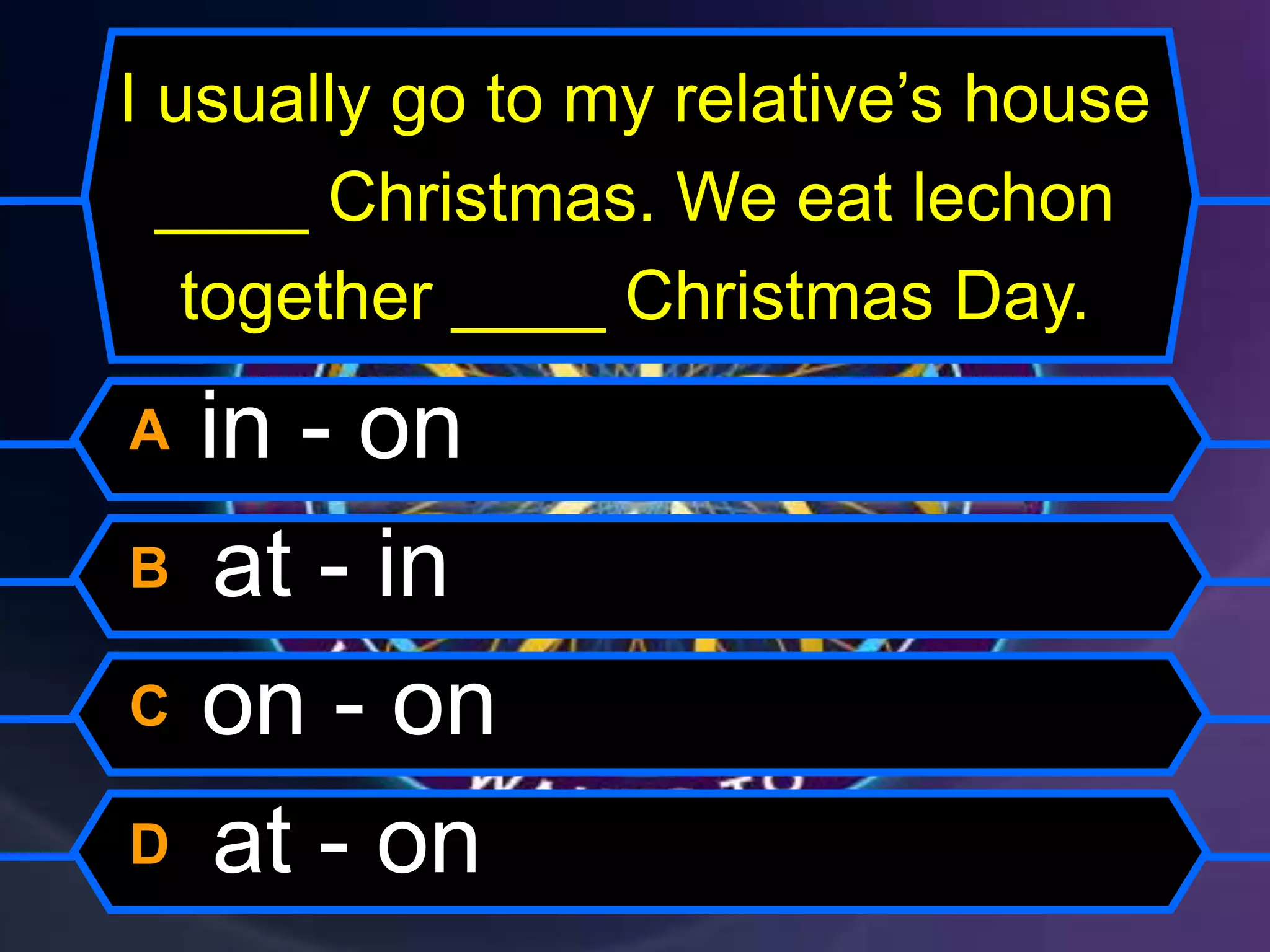 I usually go to my relative’s house
____ Christmas. We eat lechon
together ____ Christmas Day.
A in - on
B at - in
C on - on
D at - on
 