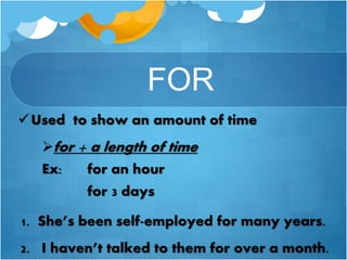 FOR
Used to show an amount of time
for + a length of time
Ex: for an hour
for 3 days
1. She’s been self-employed for many years.
2. I haven’t talked to them for over a month.
 