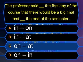 The professor said __ the first day of the
course that there would be a big final
test __ the end of the semester.
A in – on
B in – at
C on – at
D on – in
 