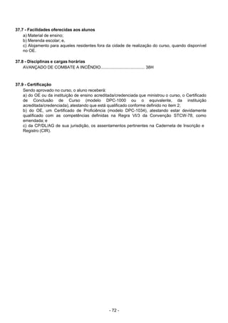 - 72 - 
37.7 - Facilidades oferecidas aos alunos
a) Material de ensino;
b) Merenda escolar; e,
c) Alojamento para aqueles residentes fora da cidade de realização do curso, quando disponível
no OE.
 
 
37.8 - Disciplinas e cargas horárias
AVANÇADO DE COMBATE A INCÊNDIO...................................... 38H
 
 
 
37.9 - Certificação
Sendo aprovado no curso, o aluno receberá:
a) do OE ou da instituição de ensino acreditada/credenciada que ministrou o curso, o Certificado
de Conclusão de Curso (modelo DPC-1000 ou o equivalente, da instituição
acreditada/credenciada), atestando que está qualificado conforme definido no item 2;
b) do OE, um Certificado de Proficiência (modelo DPC-1034), atestando estar devidamente
qualificado com as competências definidas na Regra VI/3 da Convenção STCW-78, como
emendada; e
c) da CP/DL/AG de sua jurisdição, os assentamentos pertinentes na Caderneta de Inscrição e
Registro (CIR).
 