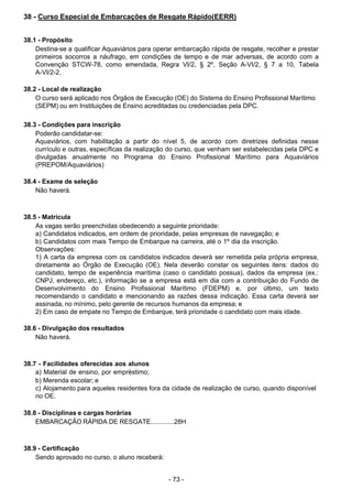- 73 - 
38 - Curso Especial de Embarcações de Resgate Rápido(EERR)
 
 
 
38.1 - Propósito
Destina-se a qualificar Aquaviários para operar embarcação rápida de resgate, recolher e prestar
primeiros socorros a náufrago, em condições de tempo e de mar adversas, de acordo com a
Convenção STCW-78, como emendada, Regra VI/2, § 2º, Seção A-VI/2, § 7 a 10, Tabela
A-VI/2-2.
 
 
38.2 - Local de realização
O curso será aplicado nos Órgãos de Execução (OE) do Sistema do Ensino Profissional Marítimo
(SEPM) ou em Instituições de Ensino acreditadas ou credenciadas pela DPC.
 
 
38.3 - Condições para inscrição
Poderão candidatar-se:
Aquaviários, com habilitação a partir do nível 5, de acordo com diretrizes definidas nesse
currículo e outras, específicas da realização do curso, que venham ser estabelecidas pela DPC e
divulgadas anualmente no Programa do Ensino Profissional Marítimo para Aquaviários
(PREPOM/Aquaviários)
 
 
38.4 - Exame de seleção
Não haverá.
 
 
 
38.5 - Matrícula
As vagas serão preenchidas obedecendo a seguinte prioridade:
a) Candidatos indicados, em ordem de prioridade, pelas empresas de navegação; e
b) Candidatos com mais Tempo de Embarque na carreira, até o 1º dia da inscrição.
Observações:
1) A carta da empresa com os candidatos indicados deverá ser remetida pela própria empresa,
diretamente ao Órgão de Execução (OE). Nela deverão constar os seguintes itens: dados do
candidato, tempo de experiência marítima (caso o candidato possua), dados da empresa (ex.:
CNPJ, endereço, etc.), informação se a empresa está em dia com a contribuição do Fundo de
Desenvolvimento do Ensino Profissional Marítimo (FDEPM) e, por último, um texto
recomendando o candidato e mencionando as razões dessa indicação. Essa carta deverá ser
assinada, no mínimo, pelo gerente de recursos humanos da empresa; e
2) Em caso de empate no Tempo de Embarque, terá prioridade o candidato com mais idade.
 
 
38.6 - Divulgação dos resultados
Não haverá.
 
 
 
38.7 - Facilidades oferecidas aos alunos
a) Material de ensino, por empréstimo;
b) Merenda escolar; e
c) Alojamento para aqueles residentes fora da cidade de realização de curso, quando disponível
no OE.
 
 
38.8 - Disciplinas e cargas horárias
EMBARCAÇÃO RÁPIDA DE RESGATE.............28H
 
 
 
38.9 - Certificação
Sendo aprovado no curso, o aluno receberá:
 