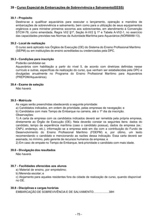 - 75 - 
39 - Curso Especial de Embarcações de Sobrevivência e Salvamento(EESS)
 
 
 
39.1 - Propósito
Destina-se a qualificar aquaviários para executar o lançamento, operação e manobra de
embarcações de sobrevivência e salvamento, bem como para a utilização de seus equipamentos
orgânicos e para ministrar primeiros socorros aos sobreviventes, em atendimento à Convenção
STCW-78, como emendada, Regra VI/2 §1º, Seção A-VI/2 § 1º e Tabela A-VI/2-1, no exercício
das capacidades previstas nas Normas da Autoridade Marítima para Aquaviários (NORMAM-13).
 
 
39.2 - Local de realização
O curso será aplicado nos Órgãos de Execução (OE) do Sistema do Ensino Profissional Marítimo
(SEPM) ou em instituições de ensino acreditadas ou credenciadas pela DPC.
 
 
39.3 - Condições para inscrição
Poderão candidatar-se:
Aquaviários com habilitação a partir do nível 5, de acordo com diretrizes definidas nesse
currículo e outras, específicas da realização do curso, que venham ser estabelecidas pela DPC e
divulgadas anualmente no Programa do Ensino Profissional Marítimo para Aquaviários
(PREPOM/Aquaviários).
 
 
39.4 - Exame de seleção
Não haverá.
 
 
 
39.5 - Matrícula
As vagas serão preenchidas obedecendo a seguinte prioridade:
a) Candidatos indicados, em ordem de prioridade, pelas empresas de navegação; e
b) Candidatos com mais Tempo de Embarque na carreira, até o 1º dia da inscrição.
Observações:
1) A carta da empresa com os candidatos indicados deverá ser remetida pela própria empresa,
diretamente ao Órgão de Execução (OE). Nela deverão constar os seguintes itens: dados do
candidato, tempo de experiência marítima (caso o candidato possua), dados da empresa (ex.:
CNPJ, endereço, etc.), informação se a empresa está em dia com a contribuição do Fundo de
Desenvolvimento do Ensino Profissional Marítimo (FDEPM) e, por último, um texto
recomendando o candidato e mencionando as razões dessa indicação. Essa carta deverá ser
assinada, no mínimo, pelo gerente de recursos humanos da empresa; e
2) Em caso de empate no Tempo de Embarque, terá prioridade o candidato com mais idade.
 
 
39.6 - Divulgação dos resultados
Não haverá.
 
 
 
39.7 - Facilidades oferecidas aos alunos
a) Material de ensino, por empréstimo;
b) Merenda escolar; e
c) Alojamento para aqueles residentes fora da cidade de realização de curso, quando disponível
no OE.
 
 
39.8 - Disciplinas e cargas horárias
EMBARCAÇÃO DE SOBREVIVÊNCIA E DE SALVAMENTO...................38H
 