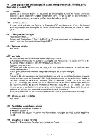 - 77 - 
40 - Curso Especial de Familiarização em Balsas Transportadoras de Petróleo, Seus
Derivados e Etanol(EFBP)
 
40.1 - Propósito
Destina-se à instrução básica de tripulantes de embarcações fluviais da Marinha Mercante,
designados para exercerem funções relacionadas com a carga ou com os equipamentos de
carga em balsas transportadoras de petróleo, seus derivados e etanol.
 
 
40.2 - Local de realização
O curso será aplicado nos Órgãos de Execução (OE) do Sistema do Ensino Profissional
Marítimo(SEPM)ou em Instituições de Ensino credenciadas pela Diretoria de Portos e Costas
(DPC).
 
 
40.3 - Condições para inscrição
Poderão candidatar-se:
Este curso é destinado ao 2º Grupo de Fluviários, oficiais e subalternos, aprovados em processo
seletivo conforme diretrizes estabelecidas pela DPC.
 
 
40.4 - Exame de seleção
Não haverá.
 
 
 
40.5 - Matrícula
As vagas serão preenchidas obedecendo a seguinte prioridade:
a) Candidatos matriculados no Curso de Adaptação para Aquaviários - Seção de Convés e de
Máquinas - Módulo Específico para Fluviários (CAAQ-II C/IIM);
b) Vagas remanescentes:
I)60% por indicação das empresas de navegação, que deverão apresentar os candidatos em
ordem de prioridade; e,
II) 40% pelos candidatos com mais Tempo de Embarque, até o dia de inscrição.
Observações:
1) A carta da empresa com os candidatos indicados, deverá ser remetida pela própria empresa,
diretamente ao Órgão de Execução (OE). Nela deverão constar os seguintes itens: dados do
candidato, tempo de experiência marítima (caso o candidato possua), dados da empresa
(ex.:CNPJ, endereço, etc), informação se a empresa está em dia com a contribuição do Fundo
de Desenvolvimento do Ensino Profissional Marítimo (FDEPM) e, por último, um texto
recomendando o candidato e mencionando as razões dessa indicação. Essa carta deverá ser
assinada, no mínimo, pelo gerente de recursos humanos da empresa; e,
2) Em caso de empate no Tempo de Embarque, terá prioridade o candidato com mais idade.
 
 
40.6 - Divulgação dos resultados
Não haverá.
 
 
 
40.7 - Facilidades oferecidas aos alunos
a) Material de ensino, por empréstimo;
b) Merenda escolar; e
c) Alojamento para aqueles residentes fora da cidade de realização do curso, quando disponível
no OE.
 
 
40.8 - Disciplinas e cargas horárias
Operação e Transporte de Petróleo, seus derivados e Etanol......................................40H
 