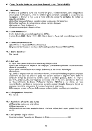 - 79 - 
41 - Curso Especial de Gerenciamento de Passadiço para Oficiais(EGPO)
 
 
 
41.1 - Propósito
Destina-se a qualificar o aluno para trabalhar em grupo, coordenadamente, como integrante de
uma Equipe de Passadiço, a fim de contribuir para aumentar a precisão e a segurança da
navegação e diminuir o risco para o meio ambiente, dando-lhe condições de realizar as
seguintes atividades:
a) identificar possíveis falhas de procedimentos a bordo para evitar acidentes;
b) identificar os efeitos do meio ambiente sobre a manobra do navio;
c) preparar um Plano de Viagem; e,
d) realizar navegação em águas restritas.
 
 
41.2 - Local de realização
Centro de Instrução Almirante Graça Aranha - CIAGA
Avenida Brasil, 9020 - Olaria - 21031-831 - Rio de Janeiro - RJ, e-mail: secom@ciaga.mar.mil.br
.
 
 
41.3 - Condições para inscrição
a) Ser Oficial de Náutica da Marinha Mercante; e
b) Apresentar Certificado de conclusão do Curso Especial de Operador ARPA (EARP).
 
 
41.4 - Exame de seleção
Não haverá.
 
 
 
41.5 - Matrícula
As vagas serão preenchidas obedecendo a seguinte prioridade:
a) 60% por indicação das empresas de navegação, que deverão apresentar os candidatos em
ordem de prioridade; e,
b) 40% pelos candidatos com mais Tempo de Embarque, até o 1º dia de inscrição.
Observações:
1) A carta da empresa com os candidatos indicados, deverá ser remetida pela própria empresa,
diretamente ao Órgão de Execução (OE). Nela deverão constar os seguintes itens: dados do
candidato, tempo de experiência marítima (caso o candidato possua), dados da empresa
(ex.:CNPJ, endereço, etc), informação se a empresa está em dia com a contribuição do Fundo
de Desenvolvimento do Ensino Profissional Marítimo (FDEPM) e, por último, um texto
recomendando o candidato e mencionando as razões dessa indicação. Essa carta deverá ser
assinada, no mínimo, pelo gerente de recursos humanos da empresa; e,
2) Em caso de empate no Tempo de Embarque, terá prioridade o candidato com mais idade.
 
 
41.6 - Divulgação dos resultados
Não haverá.
 
 
 
41.7 - Facilidades oferecidas aos alunos
a) Material de ensino, por empréstimo;
b) Merenda escolar; e,
c) Alojamento para aqueles residentes fora da cidade de realização do curso, quando disponível
no OE.
 
 
41.8 - Disciplinas e cargas horárias
Gerenciamento de Passadiço em Situações de Crise........................................45H
 
