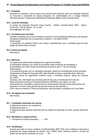  
43 - Curso Especial de Operações com Cargas Perigosas no Trabalho Aquaviário(EOCA)
 
 
 
43.1 - Propósito
Destina-se a capacitar o aluno quanto aos conhecimentos básicos sobre as atividades atinentes
ao manuseio e transporte de cargas perigosas, em conformidade com o Código Marítimo
Internacional para Transporte de Mercadorias Perigosas (IMDG Code), emenda 34-08.
 
 
43.2 - Local de realização
a) Centro de Instrução Almirante Graça Aranha - CIAGA -Avenida Brasil, 9020 - Olaria -
21031-831 - Rio de Janeiro - RJ, e-mail:
secom@ciaga.mar.mil.br.
 
 
43.3 - Condições para inscrição
Poderão candidatar-se ao curso marítimos a partir do nível 5 da Marinha Mercante, que exerçam
atividades compatíveis com as descritas no capítulo 1.3 do IMDG CODE.
Observações:
1) apresentar um atestado médico que indique, explicitamente, que o candidato goza de bom
estado de saúde física e mental.
 
 
43.4 - Exame de seleção
Não haverá.
 
 
 
43.5 - Matrícula
As vagas serão preenchidas obedecendo a seguinte prioridade:
a) Candidatos indicados, em ordem de prioridade, pelas empresas de navegação; e,
b) Candidatos com mais Tempo de Embarque na carreira, até o 1º dia da inscrição.
Observações:
1) A carta da empresa com os candidatos indicados, deverá ser remetida pela própria empresa,
diretamente ao Órgão de Execução (OE). Nela deverão constar os seguintes itens: dados do
candidato, tempo de experiência marítima (caso o candidato possua), dados da empresa
(ex.:CNPJ,
endereço, etc), informação se a empresa está em dia com a contribuição do Fundo de
Desenvolvimento do Ensino Profissional Marítimo (FDEPM) e, por último, um texto
recomendando o candidato e mencionando as razões dessa indicação. Essa carta deverá ser
assinada, no mínimo, pelo gerente de recursos humanos da empresa; e,
2) Em caso de empate no Tempo de Embarque, terá prioridade o candidato com mais idade.
 
 
43.6 - Divulgação dos resultados
Não haverá.
 
 
 
43.7 - Facilidades oferecidas aos alunos
a) Material de ensino, por empréstimo;
b) Merenda escolar; e,
c) Alojamento para aqueles residentes fora da cidade de realização do curso, quando disponível
no OE.
 
 
43.8 - Disciplinas e cargas horárias
I - Transporte de Cargas Perigosas ........... 24H
 
 
 
43.9 - Certificação
O aluno aprovado no curso, receberá o certificado Mod. DPC-1034, que o habilita ao manuseio e
transporte de cargas perigosas de acordo com o IMDG Code, devendo constar o número da
Ordem de Serviço de conclusão do Curso. - 82 -
 