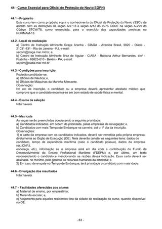- 83 -
 
44 - Curso Especial para Oficial de Proteção do Navio(EOPN)
 
 
 
44.1 - Propósito
Este curso tem como propósito suprir o conhecimento do Oficial de Proteção do Navio (SSO), de
acordo com as definições da seção A/2.1.6 e seção A/12 do ISPS CODE na seção A-VI/5 do
Código STCW/78, como emendada, para o exercício das capacidades previstas na
NORMAM-13.
 
 
44.2 - Local de realização
a) Centro de Instrução Almirante Graça Aranha - CIAGA - Avenida Brasil, 9020 - Olaria -
21031-831 - Rio de Janeiro - RJ, e-mail:
secom@ciaga.mar.mil.br; e,
b) Centro de Instrução Almirante Braz de Aguiar - CIABA - Rodovia Arthur Bernardes, s/nº -
Pratinha - 66825-010 - Belém - PA, e-mail:
secom@ciaba.mar.mil.br
 
 
44.3 - Condições para inscrição
Poderão candidatar-se:
a) Oficiais de Náutica; e,
b) Oficiais de Máquinas da Marinha Mercante.
Observação:
No ato da inscrição, o candidato ou a empresa deverá apresentar atestado médico que
comprove que o candidato encontra-se em bom estado de saúde física e mental.
 
44.4 - Exame de seleção
Não haverá.
 
 
 
44.5 - Matrícula
As vagas serão preenchidas obedecendo a seguinte prioridade:
a) Candidatos indicados, em ordem de prioridade, pelas empresas de navegação; e,
b) Candidatos com mais Tempo de Embarque na carreira, até o 1º dia da inscrição.
Observações:
1) A carta da empresa com os candidatos indicados, deverá ser remetida pela própria empresa,
diretamente ao Órgão de Execução (OE). Nela deverão constar os seguintes itens: dados do
candidato, tempo de experiência marítima (caso o candidato possua), dados da empresa
(ex.:CNPJ,
endereço, etc), informação se a empresa está em dia com a contribuição do Fundo de
Desenvolvimento do Ensino Profissional Marítimo (FDEPM) e, por último, um texto
recomendando o candidato e mencionando as razões dessa indicação. Essa carta deverá ser
assinada, no mínimo, pelo gerente de recursos humanos da empresa; e,
2) Em caso de empate no Tempo de Embarque, terá prioridade o candidato com mais idade.
 
 
44.6 - Divulgação dos resultados
Não haverá.
 
 
 
44.7 - Facilidades oferecidas aos alunos
a) Material de ensino, por empréstimo;
b) Merenda escolar; e,
c) Alojamento para aqueles residentes fora da cidade de realização do curso, quando disponível
no OE.
 