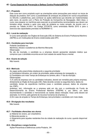 - 85 -
 
45 - Curso Especial de Prevenção e Defesa Contra Pirataria(EPCP)
 
 
 
45.1 - Propósito
Este curso tem como propósito suprir as orientações sobre precauções para reduzir os riscos de
ataques de pirataria, bem como a possibilidade de ameaças de pirataria em navios enquadrados
no SOLAS, e plataformas, para conhecer as ações defensivas que deverão ser implementadas
pelo navio, de acordo com o Plano de Proteção da Companhia de Navegação. Além disso, o
curso visa preparar os marítimos para executar os procedimentos recomendados que devem ser
tomados antes, durante e após uma ação de pirataria ou roubo armado, de acordo com o
previsto na Tabela A-VI/6-1 do Código STCW/78, como emendada Manila 2010 e para o
exercício das capacidades previstas na NORMAM-13.
 
 
45.2 - Local de realização
O curso será aplicado nos Órgãos de Execução (OE) do Sistema do Ensino Profissional Marítimo
(SEPM) ou em Instituições de Ensino credenciadas pela DPC.
 
 
45.3 - Condições para inscrição
Poderão candidatar-se:
Marítimos, oficiais e subalternos da Marinha Mercante.
Observação:
No ato da inscrição, o candidato ou a empresa deverá apresentar atestado médico que
comprove que o candidato encontra-se em bom estado de saúde física e mental.
 
 
45.4 - Exame de seleção
Não haverá.
 
 
 
45.5 - Matrícula
As vagas serão preenchidas obedecendo a seguinte prioridade:
a) Candidatos indicados, em ordem de prioridade, pelas empresas de navegação; e,
b) Candidatos com mais Tempo de Embarque na carreira, até o 1º dia da inscrição.
Observações:
1) A carta da empresa com os candidatos indicados, deverá ser remetida pela própria empresa,
diretamente ao Órgão de Execução (OE). Nela deverão constar os seguintes itens: dados do
candidato, tempo de experiência marítima (caso o candidato possua), dados da empresa
(ex.:CNPJ,
endereço, etc), informação se a empresa está em dia com a contribuição do Fundo de
Desenvolvimento do Ensino Profissional Marítimo (FDEPM) e, por último, um texto
recomendando o candidato e mencionando as razões dessa indicação. Essa carta deverá ser
assinada, no mínimo, pelo gerente de recursos humanos da empresa; e,
2) Em caso de empate no Tempo de Embarque, terá prioridade o candidato com mais idade.
 
 
45.6 - Divulgação dos resultados
Não haverá.
 
 
 
45.7 - Facilidades oferecidas aos alunos
a) Material de ensino, por empréstimo;
b) Merenda escolar; e,
c) Alojamento para aqueles residentes fora da cidade de realização do curso, quando disponível
no OE.
 
 
45.8 - Disciplinas e cargas horárias
Ações Preventivas e Defensivas contra Pirataria...9H
 