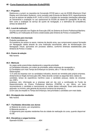 - 87 -
 
46 - Curso Especial para Operador Ecdis(EPOE)
 
 
 
46.1 - Propósito
Destina-se a cumprir os requisitos da Convenção STCW para o uso do ECDIS (Electronic Chart
Display and Information Systems), como revisado pela Emenda de Manila 2010, especificamente
as que se aplicam às tabelas A-II/1, A-II/2 e A-II/3, e também às revisadas orientações referentes
ao treinamento e avaliação no uso operacional do ECDIS da tabela B-I (parágrafo 36 ao 66),
bem como a avaliação do serviço de quarto de navegação, e a estimativa de competência,
ambas da tabela B-II.
 
46.2 - Local de realização
O curso será aplicado nos Órgãos de Execução (OE) do Sistema do Ensino Profissional Marítimo
(SEPM) ou em Instituições de Ensino credenciadas pela Diretoria de Portos e Costas(DPC).
 
 
46.3 - Condições para inscrição
Poderão candidatar-se:
Os brasileiros de ambos os sexos, maiores de dezoito anos, que comprovarem possuir formação
em Navegação obtida através de uma Instituição reconhecida, além de familiarização com
Navegação Visual, aprovados em processo seletivo, conforme diretrizes estabelecidas pela
Diretoria de Portos e Costas.
 
 
46.4 - Exame de seleção
Não haverá.
 
 
 
46.5 - Matrícula
As vagas serão preenchidas obedecendo a seguinte prioridade:
a) Candidatos indicados, em ordem de prioridade, pelas empresas de navegação; e,
b) Candidatos com mais Tempo de Embarque na carreira, até o 1º dia da inscrição.
Observações:
1) A carta da empresa com os candidatos indicados, deverá ser remetida pela própria empresa,
diretamente ao Órgão de Execução (OE). Nela deverão constar os seguintes itens: dados do
candidato, tempo de experiência marítima (caso o candidato possua), dados da empresa
(ex.:CNPJ,
endereço, etc), informação se a empresa está em dia com a contribuição do Fundo de
Desenvolvimento do Ensino Profissional Marítimo (FDEPM) e, por último, um texto
recomendando o candidato e mencionando as razões dessa indicação. Essa carta deverá ser
assinada, no mínimo, pelo gerente de recursos humanos da empresa; e,
2) Em caso de empate no Tempo de Embarque, terá prioridade o candidato com mais idade.
 
 
46.6 - Divulgação dos resultados
Não haverá.
 
 
 
46.7 - Facilidades oferecidas aos alunos
a) Material de ensino, por empréstimo;
b) Merenda escolar; e,
c) Alojamento para aqueles residentes fora da cidade de realização do curso, quando disponível
no OE.
 
 
46.8 - Disciplinas e cargas horárias
Operador ECDIS.................................40H
 